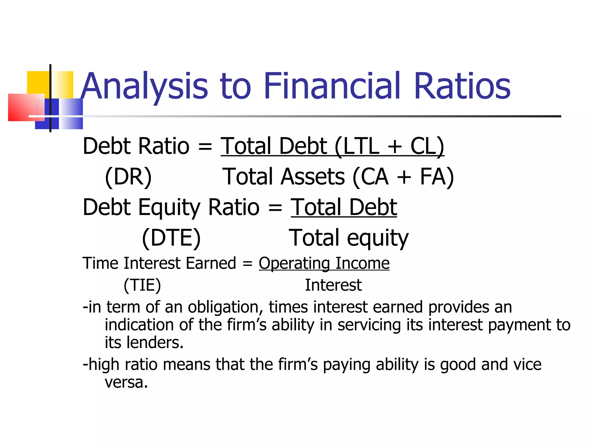 Analysis to Financial Ratios Debt Ratio =  Total Debt (LTL + CL) (DR)   Total Assets (CA + FA) Debt Equity Ratio =  Total Debt (DTE)   Total equity Time Interest Earned =  Operating Income (TIE)  Interest -in term of an obligation, times interest earned provides an indication of the firm’s ability in servicing its interest payment to its lenders. -high ratio means that the firm’s paying ability is good and vice versa. 