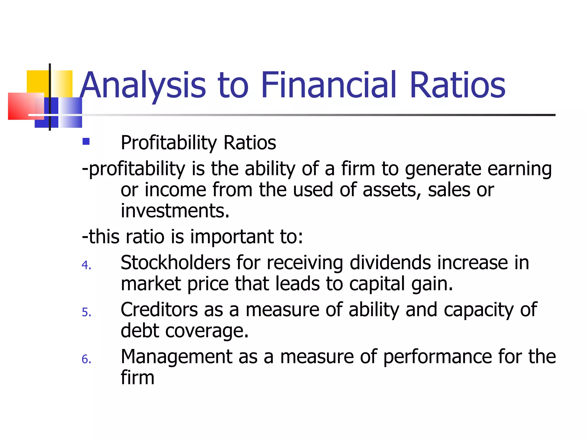 Analysis to Financial Ratios Profitability Ratios -profitability is the ability of a firm to generate earning or income from the used of assets, sales or investments. -this ratio is important to: Stockholders for receiving dividends increase in market price that leads to capital gain. Creditors as a measure of ability and capacity of debt coverage. Management as a measure of performance for the firm 