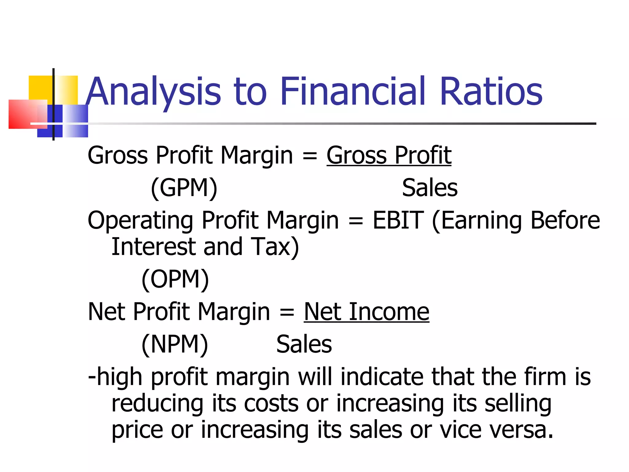 Analysis to Financial Ratios Gross Profit Margin =  Gross Profit (GPM) Sales Operating Profit Margin = EBIT (Earning Before Interest and Tax) (OPM) Net Profit Margin =  Net Income (NPM) Sales -high profit margin will indicate that the firm is reducing its costs or increasing its selling price or increasing its sales or vice versa. 