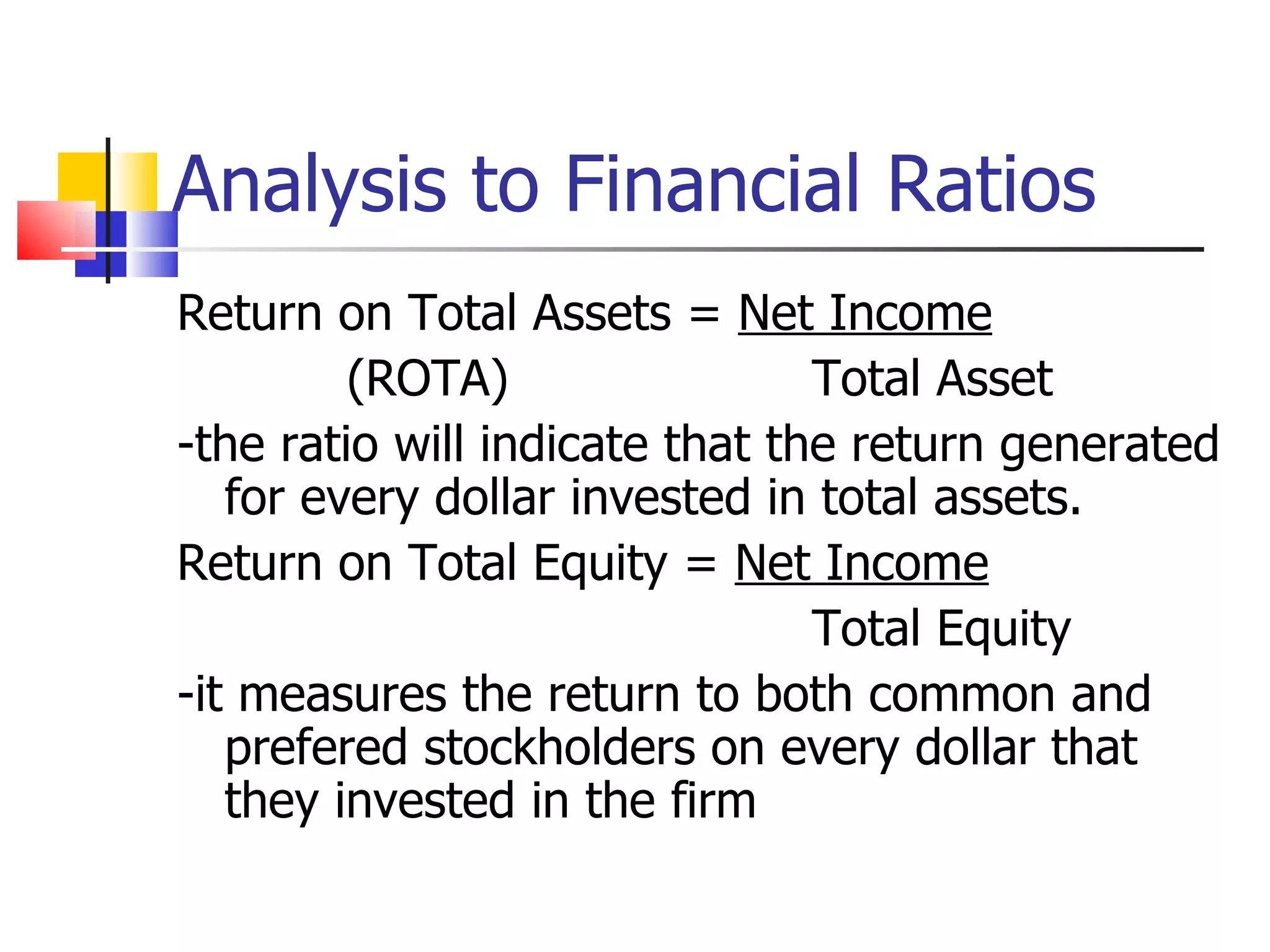Analysis to Financial Ratios Return on Total Assets =  Net Income (ROTA) Total Asset -the ratio will indicate that the return generated for every dollar invested in total assets. Return on Total Equity =  Net Income Total Equity -it measures the return to both common and prefered stockholders on every dollar that they invested in the firm 