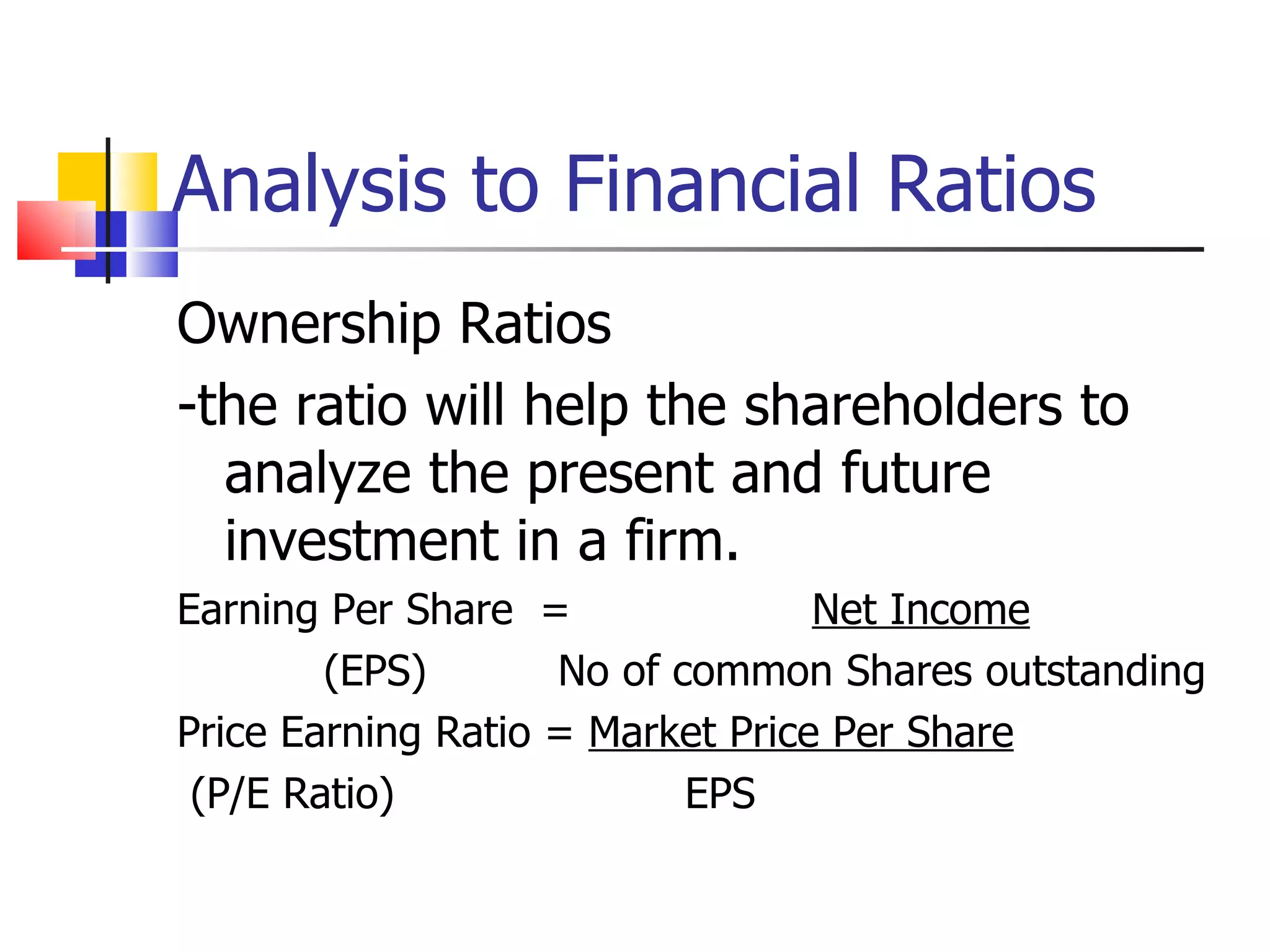 Analysis to Financial Ratios Ownership Ratios -the ratio will help the shareholders to analyze the present and future investment in a firm. Earning Per Share  =  Net Income (EPS) No of common Shares outstanding Price Earning Ratio =  Market Price Per Share (P/E Ratio) EPS 