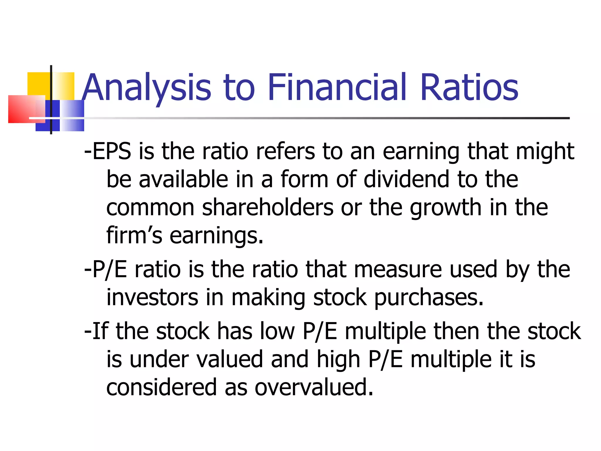 Analysis to Financial Ratios -EPS is the ratio refers to an earning that might be available in a form of dividend to the common shareholders or the growth in the firm’s earnings. -P/E ratio is the ratio that measure used by the investors in making stock purchases. -If the stock has low P/E multiple then the stock is under valued and high P/E multiple it is considered as overvalued. 
