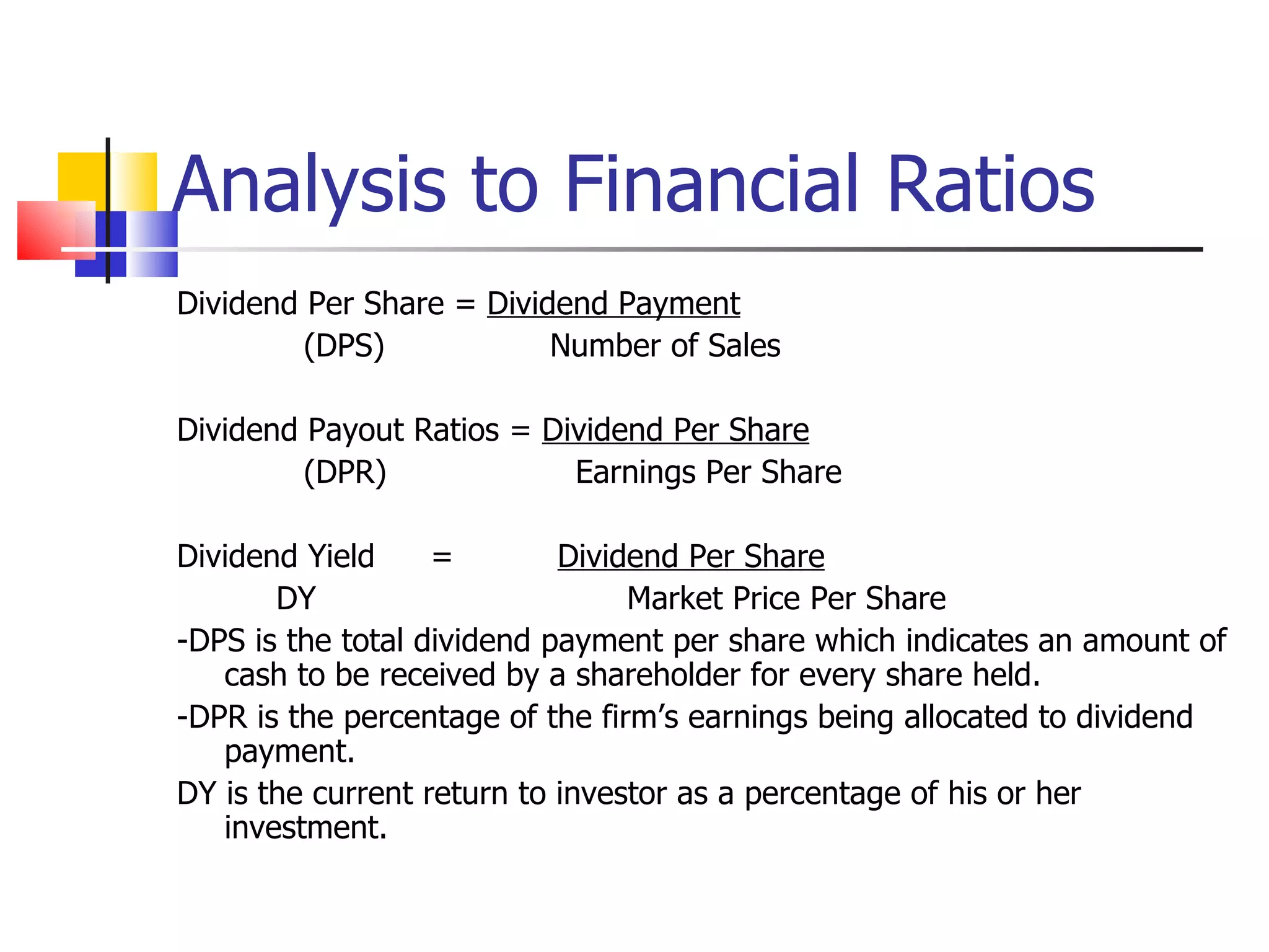 Analysis to Financial Ratios Dividend Per Share =  Dividend Payment (DPS)   Number of Sales Dividend Payout Ratios =  Dividend Per Share (DPR)  Earnings Per Share Dividend Yield = Dividend Per Share DY   Market Price Per Share -DPS is the total dividend payment per share which indicates an amount of cash to be received by a shareholder for every share held. -DPR is the percentage of the firm’s earnings being allocated to dividend payment. DY is the current return to investor as a percentage of his or her investment. 