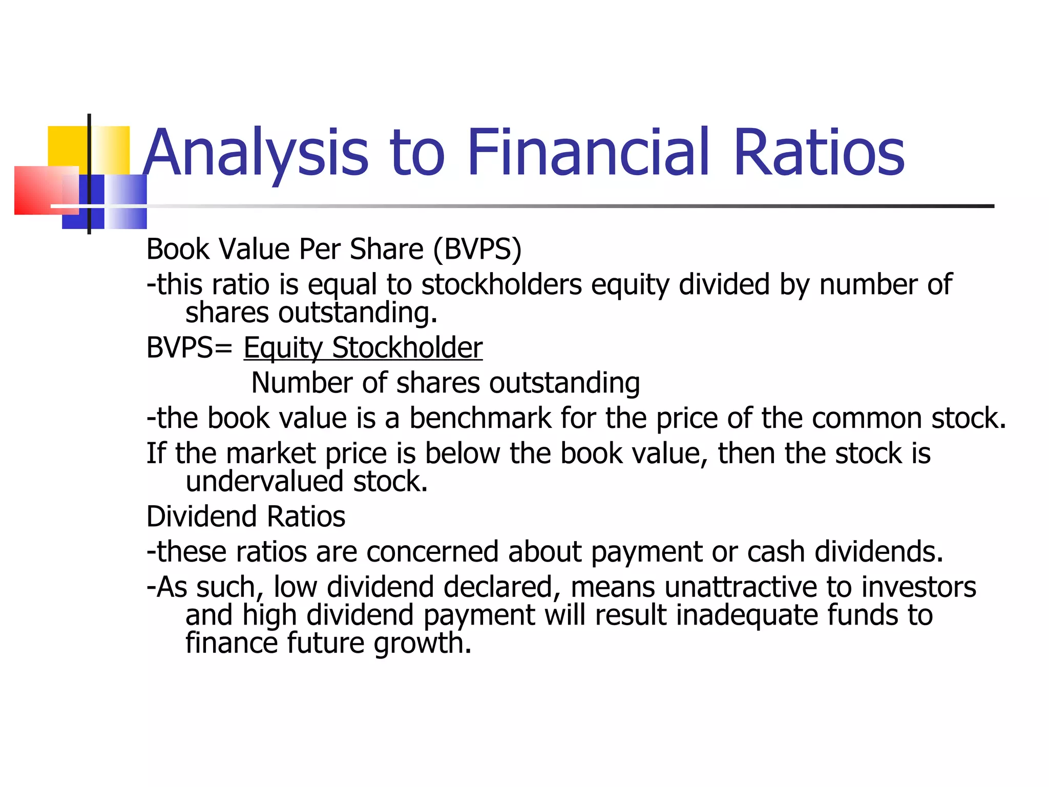 Analysis to Financial Ratios Book Value Per Share (BVPS) -this ratio is equal to stockholders equity divided by number of shares outstanding. BVPS=  Equity Stockholder Number of shares outstanding -the book value is a benchmark for the price of the common stock. If the market price is below the book value, then the stock is undervalued stock. Dividend Ratios -these ratios are concerned about payment or cash dividends. -As such, low dividend declared, means unattractive to investors and high dividend payment will result inadequate funds to finance future growth. 