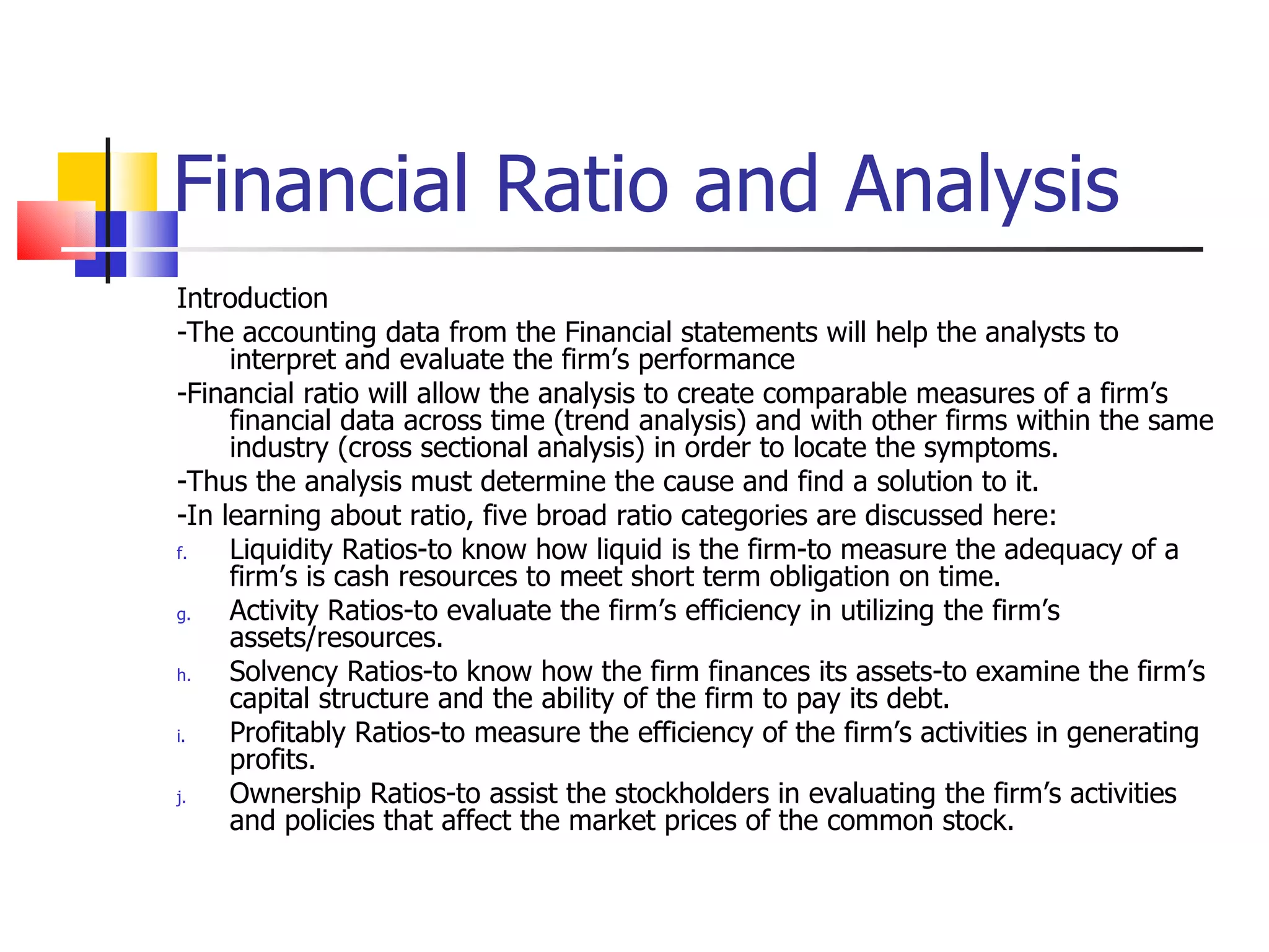 Financial Ratio and Analysis Introduction -The accounting data from the Financial statements will help the analysts to interpret and evaluate the firm’s performance -Financial ratio will allow the analysis to create comparable measures of a firm’s financial data across time (trend analysis) and with other firms within the same industry (cross sectional analysis) in order to locate the symptoms. -Thus the analysis must determine the cause and find a solution to it. -In learning about ratio, five broad ratio categories are discussed here: Liquidity Ratios-to know how liquid is the firm-to measure the adequacy of a firm’s is cash resources to meet short term obligation on time. Activity Ratios-to evaluate the firm’s efficiency in utilizing the firm’s assets/resources. Solvency Ratios-to know how the firm finances its assets-to examine the firm’s capital structure and the ability of the firm to pay its debt. Profitably Ratios-to measure the efficiency of the firm’s activities in generating profits. Ownership Ratios-to assist the stockholders in evaluating the firm’s activities and policies that affect the market prices of the common stock. 