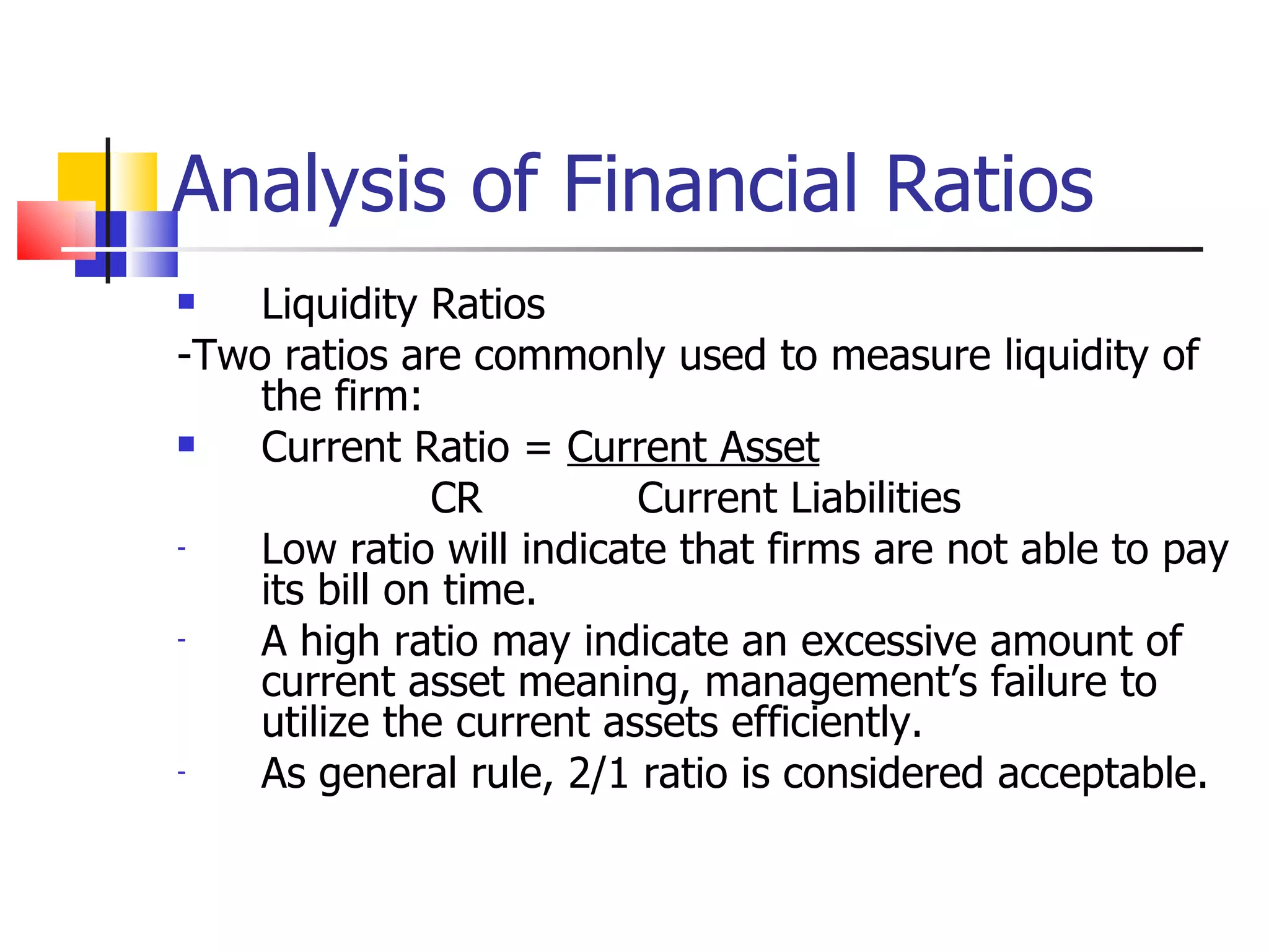 Analysis of Financial Ratios Liquidity Ratios -Two ratios are commonly used to measure liquidity of the firm: Current Ratio =  Current Asset CR   Current Liabilities Low ratio will indicate that firms are not able to pay its bill on time. A high ratio may indicate an excessive amount of current asset meaning, management’s failure to utilize the current assets efficiently. As general rule, 2/1 ratio is considered acceptable. 