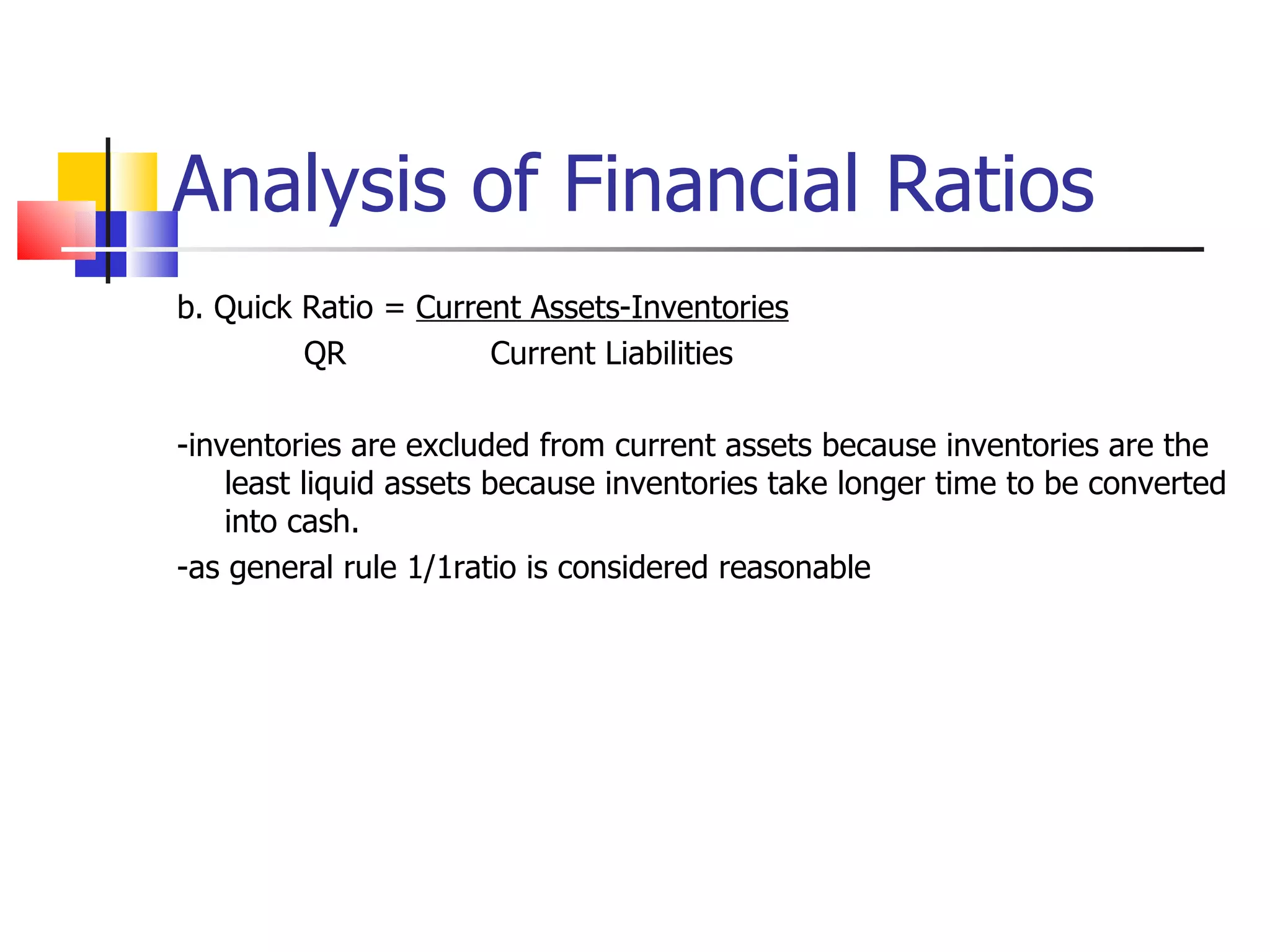 Analysis of Financial Ratios b. Quick Ratio =  Current Assets-Inventories QR   Current Liabilities -inventories are excluded from current assets because inventories are the least liquid assets because inventories take longer time to be converted into cash. -as general rule 1/1ratio is considered reasonable 