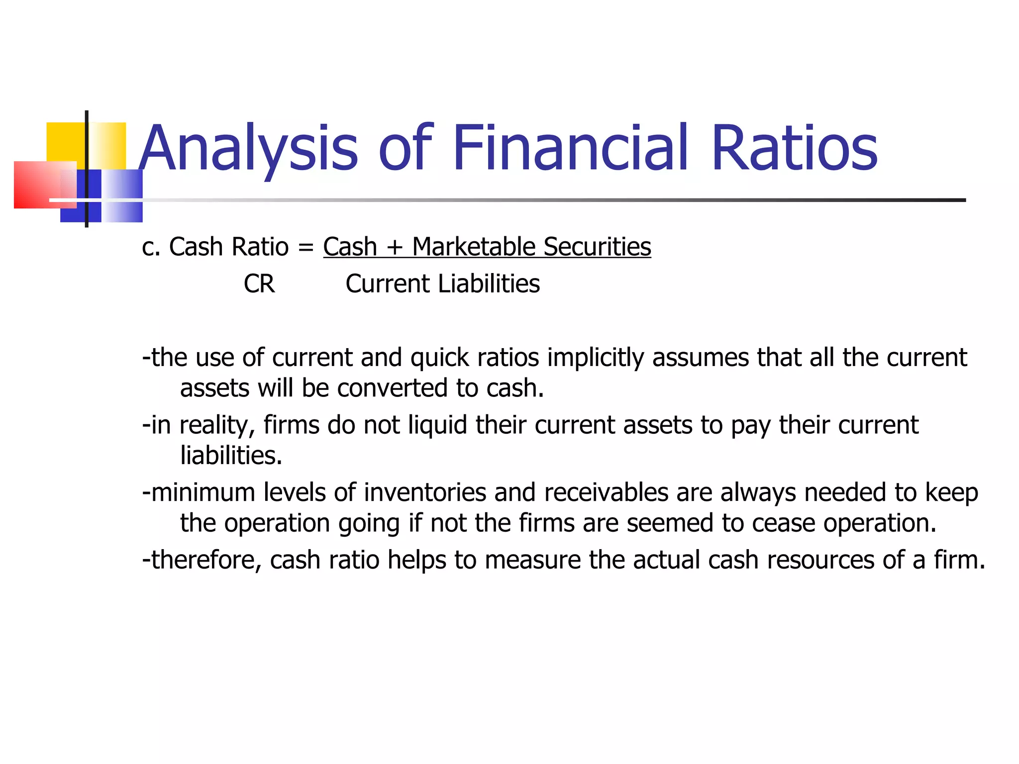 Analysis of Financial Ratios c. Cash Ratio =  Cash + Marketable Securities CR Current Liabilities -the use of current and quick ratios implicitly assumes that all the current assets will be converted to cash. -in reality, firms do not liquid their current assets to pay their current liabilities. -minimum levels of inventories and receivables are always needed to keep the operation going if not the firms are seemed to cease operation. -therefore, cash ratio helps to measure the actual cash resources of a firm. 