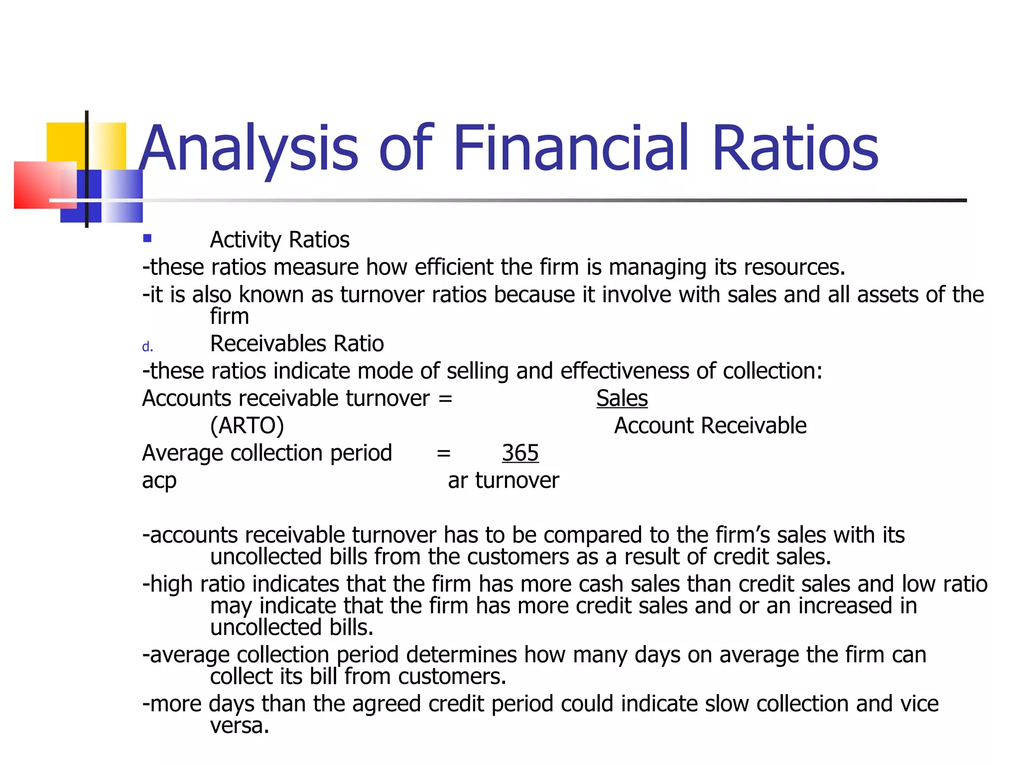 Analysis of Financial Ratios Activity Ratios -these ratios measure how efficient the firm is managing its resources. -it is also known as turnover ratios because it involve with sales and all assets of the firm Receivables Ratio -these ratios indicate mode of selling and effectiveness of collection: Accounts receivable turnover =  Sales (ARTO)   Account Receivable Average collection period  =  365 acp ar turnover   -accounts receivable turnover has to be compared to the firm’s sales with its uncollected bills from the customers as a result of credit sales. -high ratio indicates that the firm has more cash sales than credit sales and low ratio may indicate that the firm has more credit sales and or an increased in uncollected bills. -average collection period determines how many days on average the firm can collect its bill from customers. -more days than the agreed credit period could indicate slow collection and vice versa. 