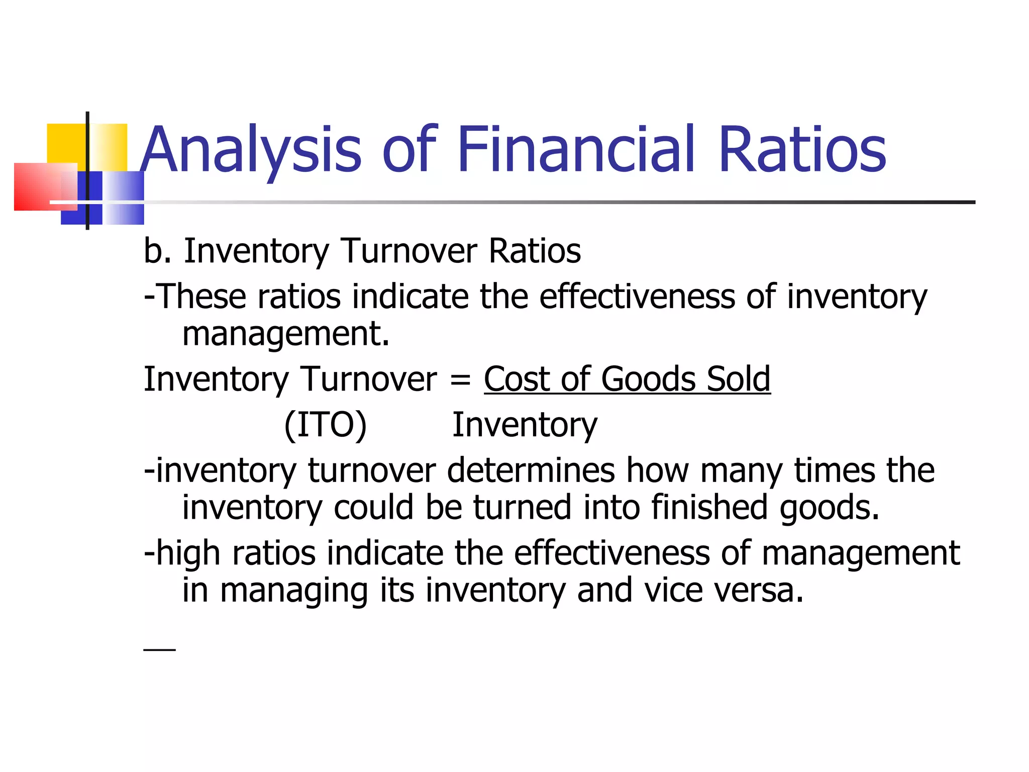 Analysis of Financial Ratios b. Inventory Turnover Ratios -These ratios indicate the effectiveness of inventory management. Inventory Turnover =  Cost of Goods Sold (ITO) Inventory -inventory turnover determines how many times the inventory could be turned into finished goods. -high ratios indicate the effectiveness of management in managing its inventory and vice versa. 