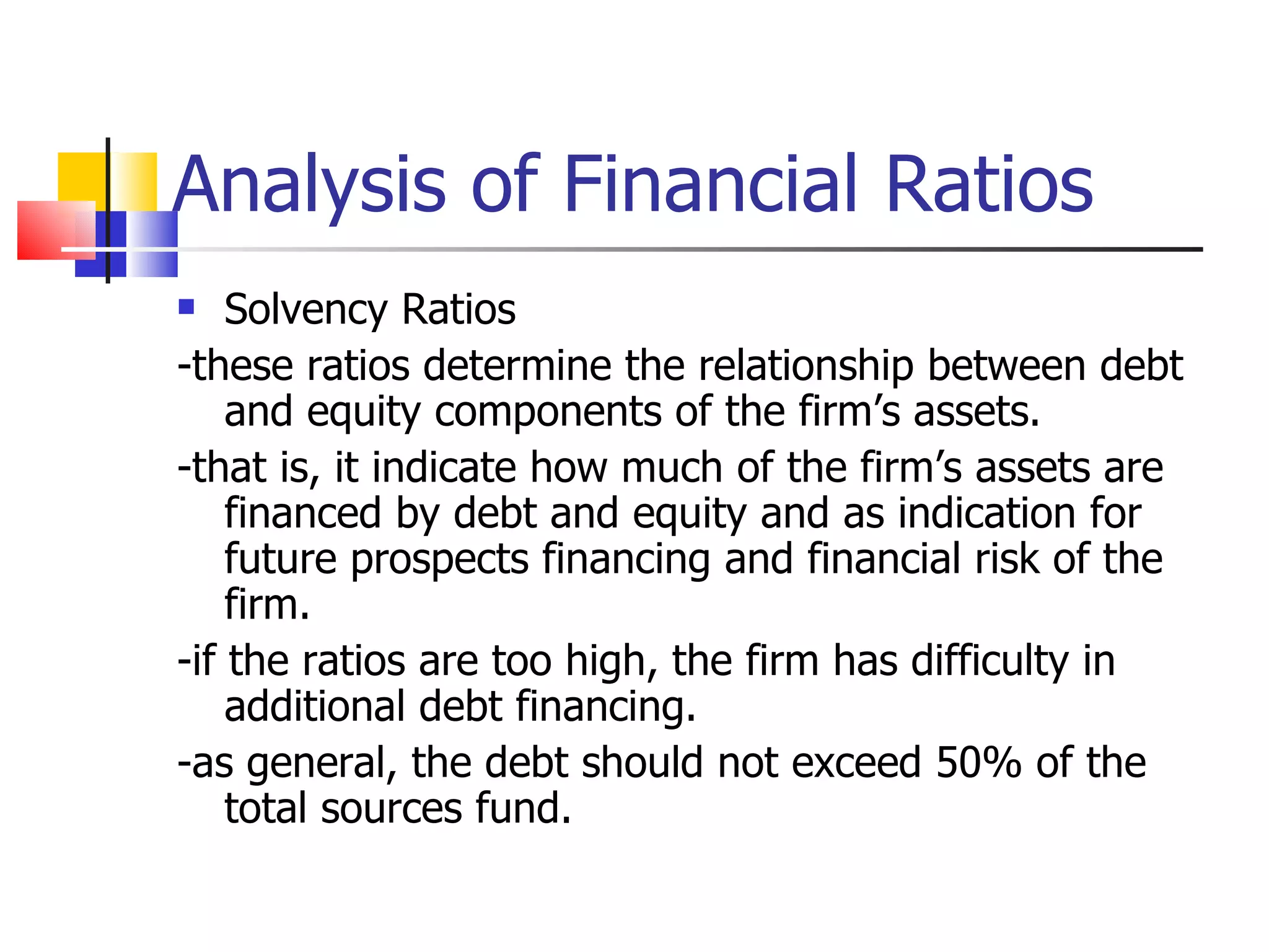 Analysis of Financial Ratios Solvency Ratios -these ratios determine the relationship between debt and equity components of the firm’s assets. -that is, it indicate how much of the firm’s assets are financed by debt and equity and as indication for future prospects financing and financial risk of the firm. -if the ratios are too high, the firm has difficulty in additional debt financing. -as general, the debt should not exceed 50% of the total sources fund. 