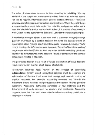 P a g e | 11
The value of information to a user is determined by its reliability. We saw
earlier that the purpose of information is to lead the user to a desired action.
For this to happen, information must possess certain attributes—relevance,
accuracy, completeness, summarization, and timeliness. When these attributes
are consistently present, information has reliability and provides value to the
user. Unreliable information has no value. At best, it is a waste of resources; at
worst, it can lead to dysfunctional decisions. Consider the following example:
A marketing manager signed a contract with a customer to supply a large
quantity of product by a certain deadline. He made this decision based on
information about finished goods inventory levels. However, because of faulty
record keeping, the information was incorrect. The actual inventory levels of
the product were insufficient to meet the order, and the necessary quantities
could not be manufactured by the deadline. Failure to comply with the terms of
the contract resulted in litigation.
This poor sales decision was a result of flawed information. Effective decisions
require information that has a high degree of reliability.
Information reliability rests heavily on the concept of accounting
independence. Simply stated, accounting activities must be separate and
independent of the functional areas that manage and maintain custody of
physical resources. For example, accounting monitors and records the
movement of raw materials into production and the sale of finished goods to
customers. Accounting authorizes purchases of raw materials and the
disbursement of cash payments to vendors and employees. Accounting
supports these functions with information but does not actively participate in
the physical activities.
 