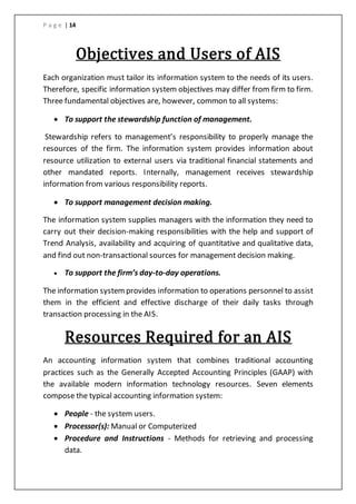 P a g e | 14
Objectives and Users of AIS
Each organization must tailor its information system to the needs of its users.
Therefore, specific information system objectives may differ from firm to firm.
Three fundamental objectives are, however, common to all systems:
 To support the stewardship function of management.
Stewardship refers to management’s responsibility to properly manage the
resources of the firm. The information system provides information about
resource utilization to external users via traditional financial statements and
other mandated reports. Internally, management receives stewardship
information from various responsibility reports.
 To support management decision making.
The information system supplies managers with the information they need to
carry out their decision-making responsibilities with the help and support of
Trend Analysis, availability and acquiring of quantitative and qualitative data,
and find out non-transactional sources for management decision making.
 To support the firm’s day-to-day operations.
The information systemprovides information to operations personnel to assist
them in the efficient and effective discharge of their daily tasks through
transaction processing in the AIS.
Resources Required for an AIS
An accounting information system that combines traditional accounting
practices such as the Generally Accepted Accounting Principles (GAAP) with
the available modern information technology resources. Seven elements
compose the typical accounting information system:
 People - the system users.
 Processor(s): Manual or Computerized
 Procedure and Instructions - Methods for retrieving and processing
data.
 