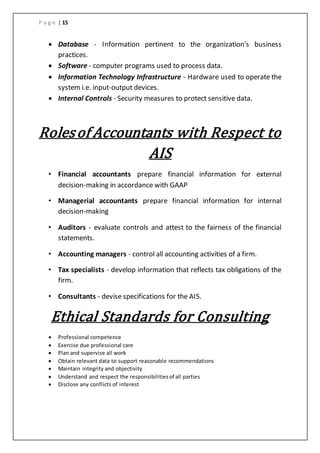 P a g e | 15
 Database - Information pertinent to the organization's business
practices.
 Software - computer programs used to process data.
 Information Technology Infrastructure - Hardware used to operate the
system i.e. input-output devices.
 Internal Controls - Security measures to protect sensitive data.
Rolesof Accountants with Respect to
AIS
• Financial accountants prepare financial information for external
decision-making in accordance with GAAP
• Managerial accountants prepare financial information for internal
decision-making
• Auditors - evaluate controls and attest to the fairness of the financial
statements.
• Accounting managers - control all accounting activities of a firm.
• Tax specialists - develop information that reflects tax obligations of the
firm.
• Consultants - devise specifications for the AIS.
Ethical Standards for Consulting
 Professional competence
 Exercise due professional care
 Plan and supervise all work
 Obtain relevant data to support reasonable recommendations
 Maintain integrity and objectivity
 Understand and respect the responsibilitiesof all parties
 Disclose any conflicts of interest
 