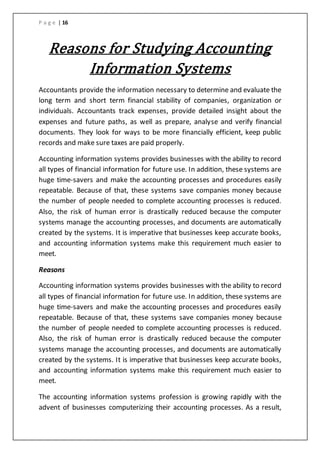 P a g e | 16
Reasons for Studying Accounting
Information Systems
Accountants provide the information necessary to determine and evaluate the
long term and short term financial stability of companies, organization or
individuals. Accountants track expenses, provide detailed insight about the
expenses and future paths, as well as prepare, analyse and verify financial
documents. They look for ways to be more financially efficient, keep public
records and make sure taxes are paid properly.
Accounting information systems provides businesses with the ability to record
all types of financial information for future use. In addition, these systems are
huge time-savers and make the accounting processes and procedures easily
repeatable. Because of that, these systems save companies money because
the number of people needed to complete accounting processes is reduced.
Also, the risk of human error is drastically reduced because the computer
systems manage the accounting processes, and documents are automatically
created by the systems. It is imperative that businesses keep accurate books,
and accounting information systems make this requirement much easier to
meet.
Reasons
Accounting information systems provides businesses with the ability to record
all types of financial information for future use. In addition, these systems are
huge time-savers and make the accounting processes and procedures easily
repeatable. Because of that, these systems save companies money because
the number of people needed to complete accounting processes is reduced.
Also, the risk of human error is drastically reduced because the computer
systems manage the accounting processes, and documents are automatically
created by the systems. It is imperative that businesses keep accurate books,
and accounting information systems make this requirement much easier to
meet.
The accounting information systems profession is growing rapidly with the
advent of businesses computerizing their accounting processes. As a result,
 