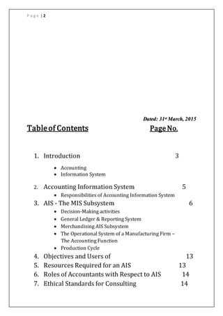 P a g e | 2
Dated: 31st March, 2015
Tableof Contents PageNo.
1. Introduction 3
 Accounting
 Information System
2. Accounting Information System 5
 Responsibilities of Accounting Information System
3. AIS - The MIS Subsystem 6
 Decision-Making activities
 General Ledger & Reporting System
 Merchandising AIS Subsystem
 The Operational System of a Manufacturing Firm –
The Accounting Function
 Production Cycle
4. Objectives and Users of 13
5. Resources Required for an AIS 13
6. Roles of Accountants with Respect to AIS 14
7. Ethical Standards for Consulting 14
 