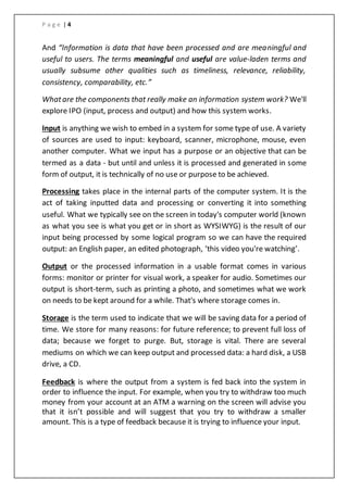 P a g e | 4
And “Information is data that have been processed and are meaningful and
useful to users. The terms meaningful and useful are value-laden terms and
usually subsume other qualities such as timeliness, relevance, reliability,
consistency, comparability, etc.”
Whatare the components that really make an information system work? We'll
explore IPO (input, process and output) and how this system works.
Input is anything we wish to embed in a system for some type of use. A variety
of sources are used to input: keyboard, scanner, microphone, mouse, even
another computer. What we input has a purpose or an objective that can be
termed as a data - but until and unless it is processed and generated in some
form of output, it is technically of no use or purpose to be achieved.
Processing takes place in the internal parts of the computer system. It is the
act of taking inputted data and processing or converting it into something
useful. What we typically see on the screen in today's computer world (known
as what you see is what you get or in short as WYSIWYG) is the result of our
input being processed by some logical program so we can have the required
output: an English paper, an edited photograph, ‘this video you're watching’.
Output or the processed information in a usable format comes in various
forms: monitor or printer for visual work, a speaker for audio. Sometimes our
output is short-term, such as printing a photo, and sometimes what we work
on needs to be kept around for a while. That's where storage comes in.
Storage is the term used to indicate that we will be saving data for a period of
time. We store for many reasons: for future reference; to prevent full loss of
data; because we forget to purge. But, storage is vital. There are several
mediums on which we can keep output and processed data: a hard disk, a USB
drive, a CD.
Feedback is where the output from a system is fed back into the system in
order to influence the input. For example, when you try to withdraw too much
money from your account at an ATM a warning on the screen will advise you
that it isn’t possible and will suggest that you try to withdraw a smaller
amount. This is a type of feedback because it is trying to influence your input.
 