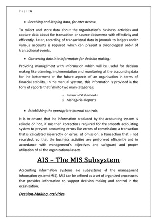 P a g e | 6
 Receiving and keeping data, for later access:
To collect and store data about the organization’s business activities and
capture data about the transaction on source documents with effectivity and
efficiently. Later, recording of transactional data in journals to ledgers under
various accounts is required which can present a chronological order of
transactional events.
 Converting data into information for decision making:
Providing management with information which will be useful for decision
making like planning, implementation and monitoring all the accounting data
for the betterment or the future aspects of an organisation in terms of
financial stability. In the manual systems, this information is provided in the
form of reports that fall into two main categories:
o Financial Statements
o Managerial Reports
 Establishing the appropriate internal controls:
It is to ensure that the information produced by the accounting system is
reliable or not, if not then corrections required for the smooth accounting
system to prevent accounting errors like errors of commission: a transaction
that is calculated incorrectly or errors of omission: a transaction that is not
recorded, so that the business activities are performed efficiently and in
accordance with management’s objectives and safeguard and proper
utilization of all the organizational assets.
AIS – The MIS Subsystem
Accounting information systems are subsystems of the management
information system(MIS). MIS can be defined as a set of organized procedures
that provides information to support decision making and control in the
organization.
Decision-Making activities
 
