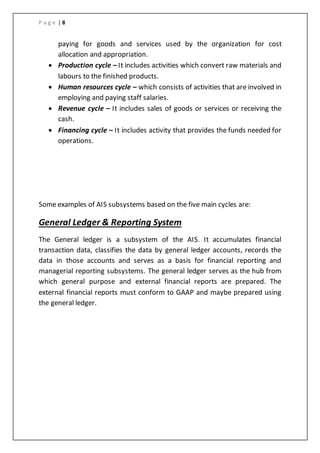 P a g e | 8
paying for goods and services used by the organization for cost
allocation and appropriation.
 Production cycle – It includes activities which convert raw materials and
labours to the finished products.
 Human resources cycle – which consists of activities that are involved in
employing and paying staff salaries.
 Revenue cycle – It includes sales of goods or services or receiving the
cash.
 Financing cycle – It includes activity that provides the funds needed for
operations.
Some examples of AIS subsystems based on the five main cycles are:
General Ledger & Reporting System
The General ledger is a subsystem of the AIS. It accumulates financial
transaction data, classifies the data by general ledger accounts, records the
data in those accounts and serves as a basis for financial reporting and
managerial reporting subsystems. The general ledger serves as the hub from
which general purpose and external financial reports are prepared. The
external financial reports must conform to GAAP and maybe prepared using
the general ledger.
 