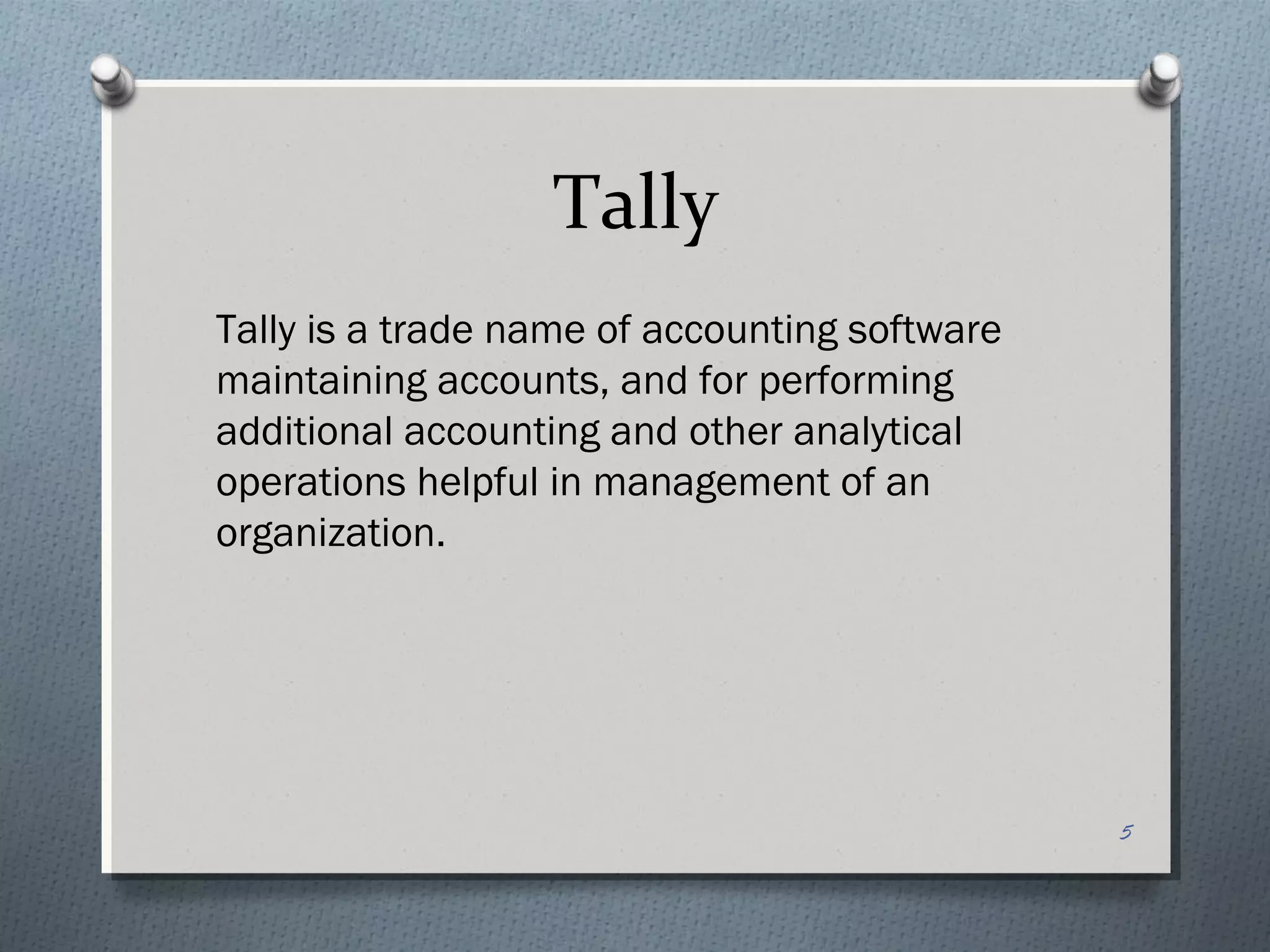 Tally
Tally is a trade name of accounting software
maintaining accounts, and for performing
additional accounting and other analytical
operations helpful in management of an
organization.




                                               5
 