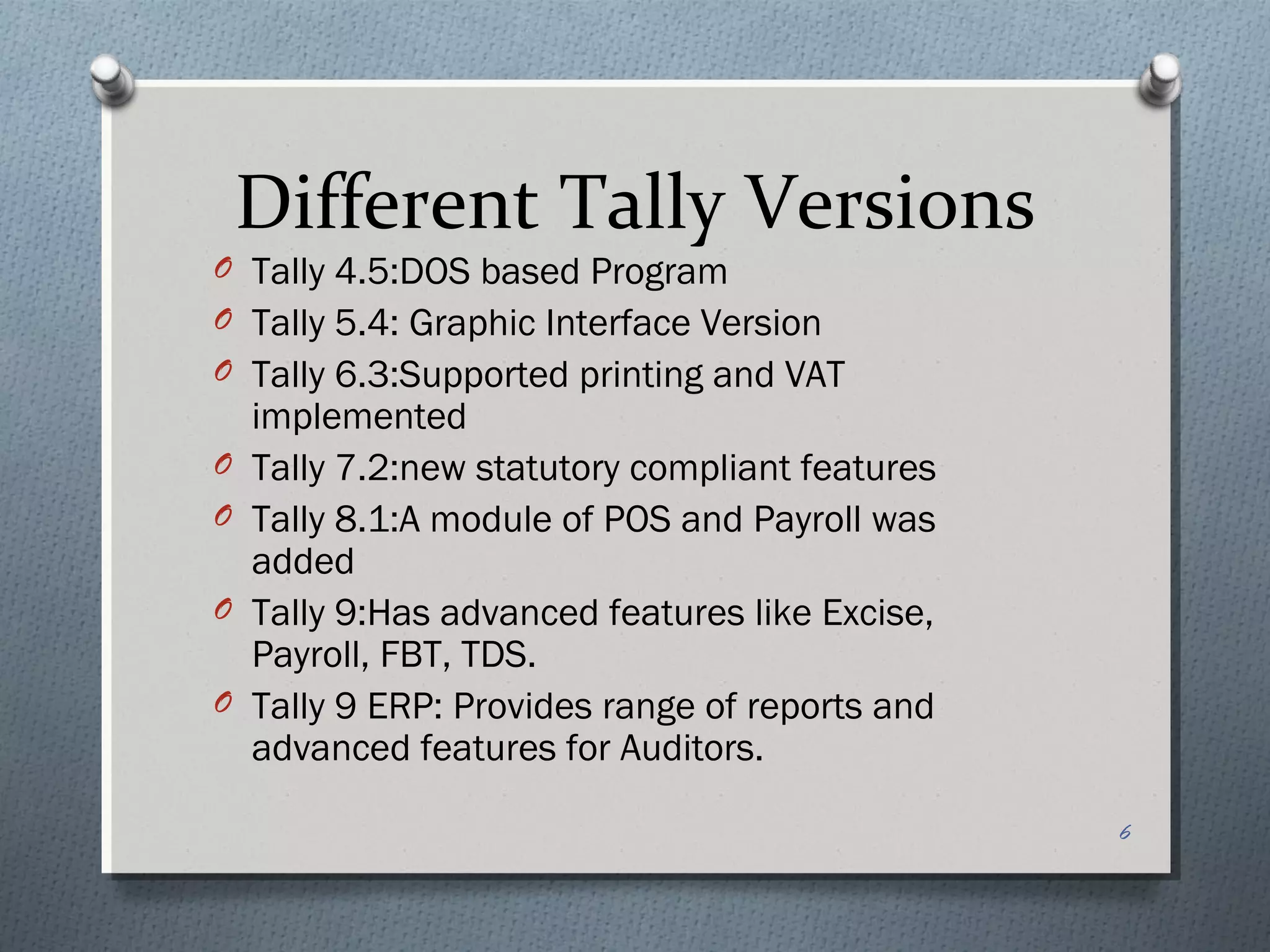 Different Tally Versions
O Tally 4.5:DOS based Program
O Tally 5.4: Graphic Interface Version
O Tally 6.3:Supported printing and VAT
    implemented
O   Tally 7.2:new statutory compliant features
O   Tally 8.1:A module of POS and Payroll was
    added
O   Tally 9:Has advanced features like Excise,
    Payroll, FBT, TDS.
O   Tally 9 ERP: Provides range of reports and
    advanced features for Auditors.

                                                 6
 