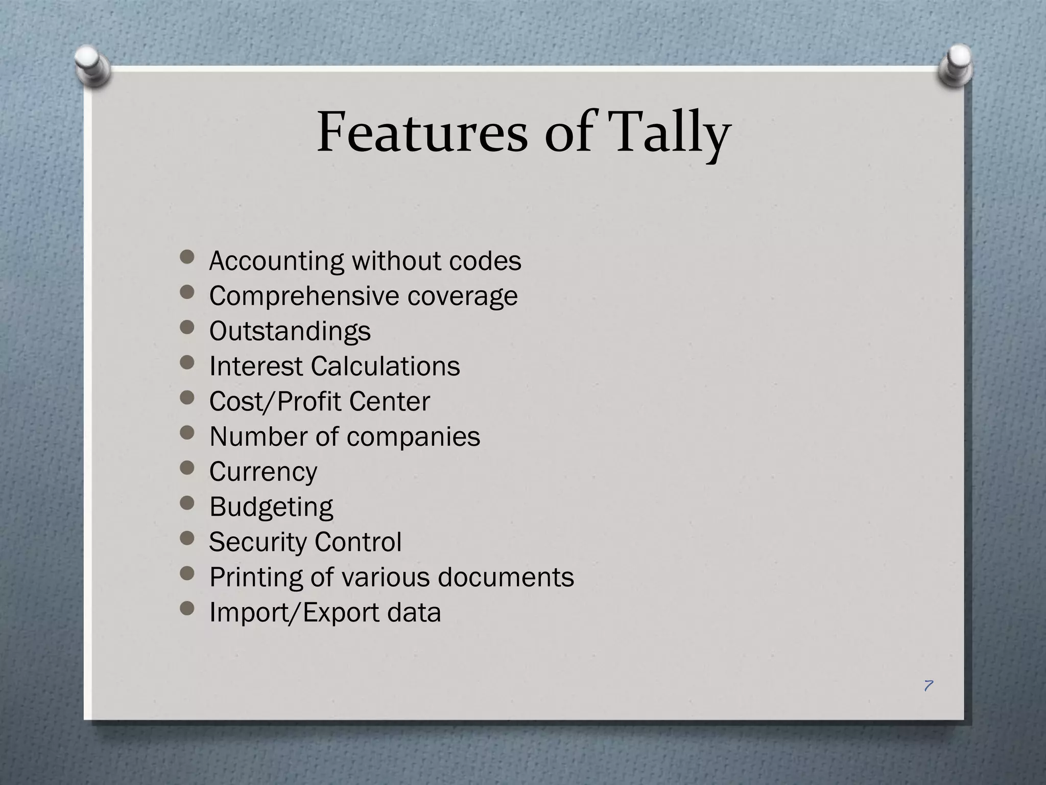 Features of Tally
 Accounting without codes
 Comprehensive coverage
 Outstandings
 Interest Calculations
 Cost/Profit Center
 Number of companies
 Currency
 Budgeting
 Security Control
 Printing of various documents
 Import/Export data


                                  7
 