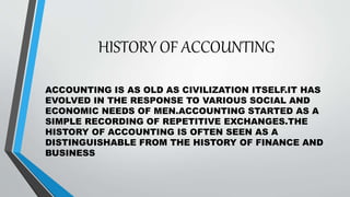HISTORY OF ACCOUNTING
ACCOUNTING IS AS OLD AS CIVILIZATION ITSELF.IT HAS
EVOLVED IN THE RESPONSE TO VARIOUS SOCIAL AND
ECO...