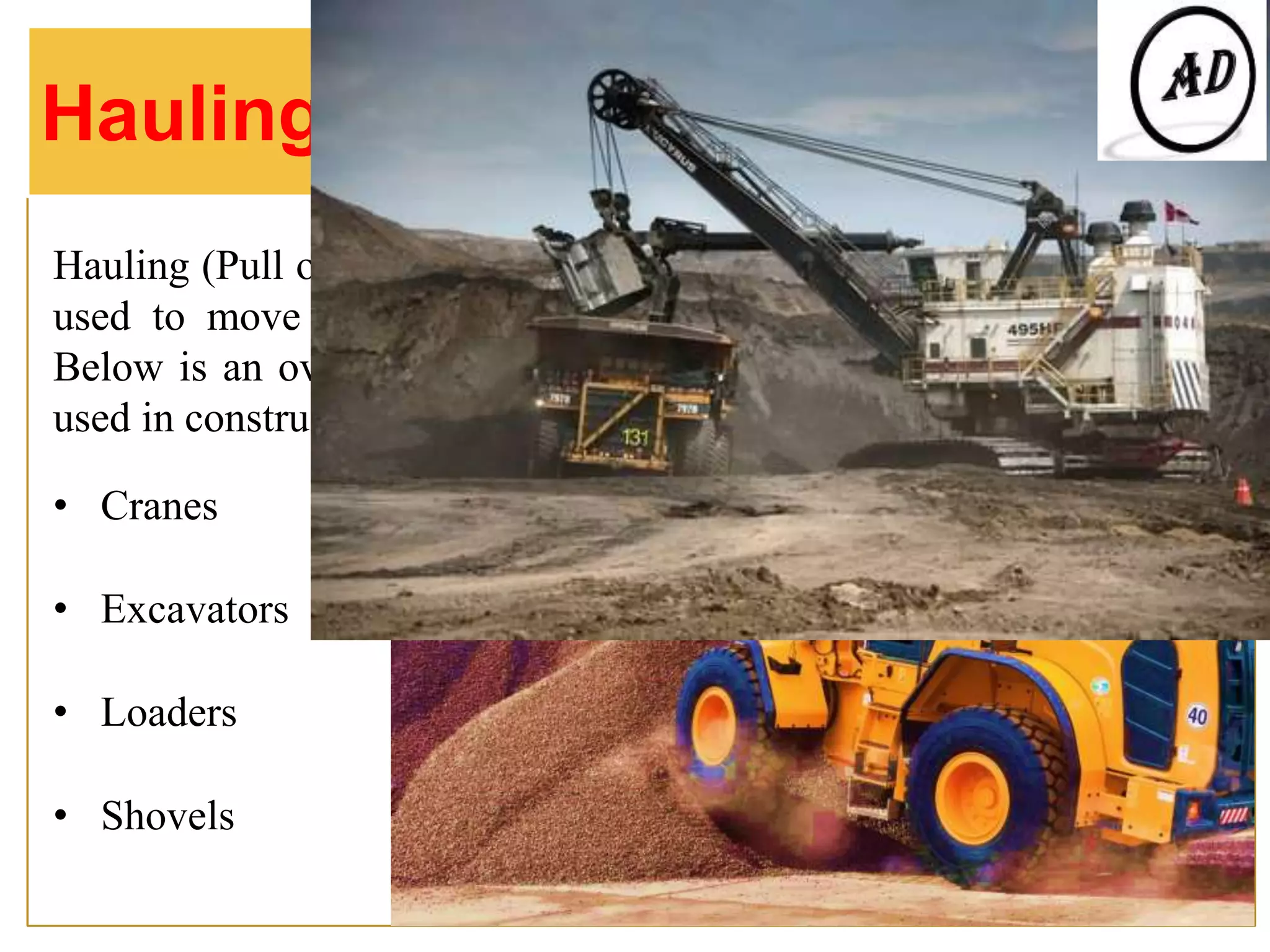 Hauling (Pull or drag with effort or force) equipment, in particular, is
used to move building/drilling supplies, soil, and other materials.
Below is an overview of the types of hauling equipment commonly
used in construction and more:
• Cranes
• Excavators
• Loaders
• Shovels
Hauling Equipment
 