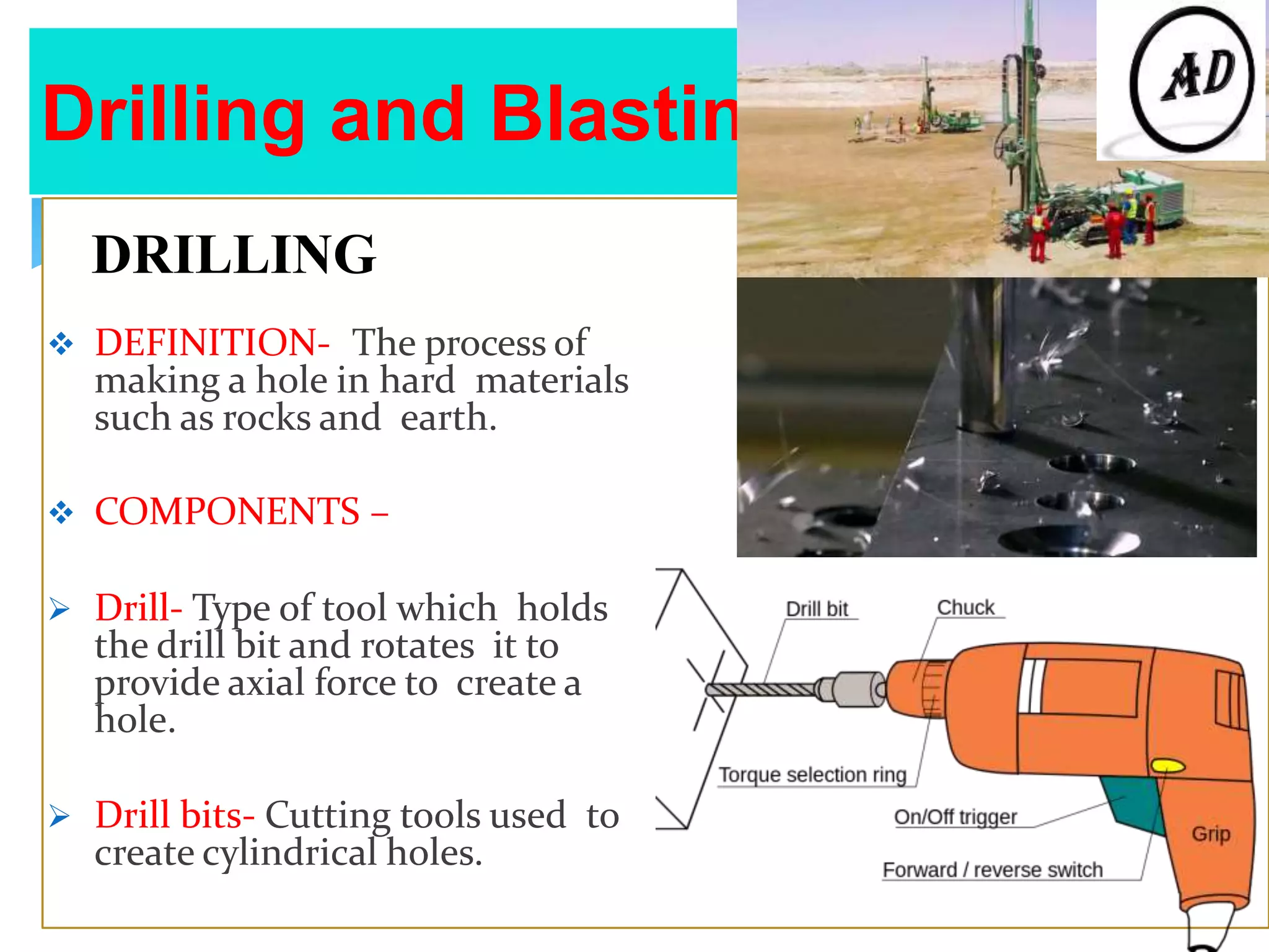Drilling and Blasting Equipment
DRILLING
 DEFINITION- The process of
making a hole in hard materials
such as rocks and earth.
 COMPONENTS –
 Drill- Type of tool which holds
the drill bit and rotates it to
provide axial force to create a
hole.
 Drill bits- Cutting tools used to
create cylindrical holes.
 