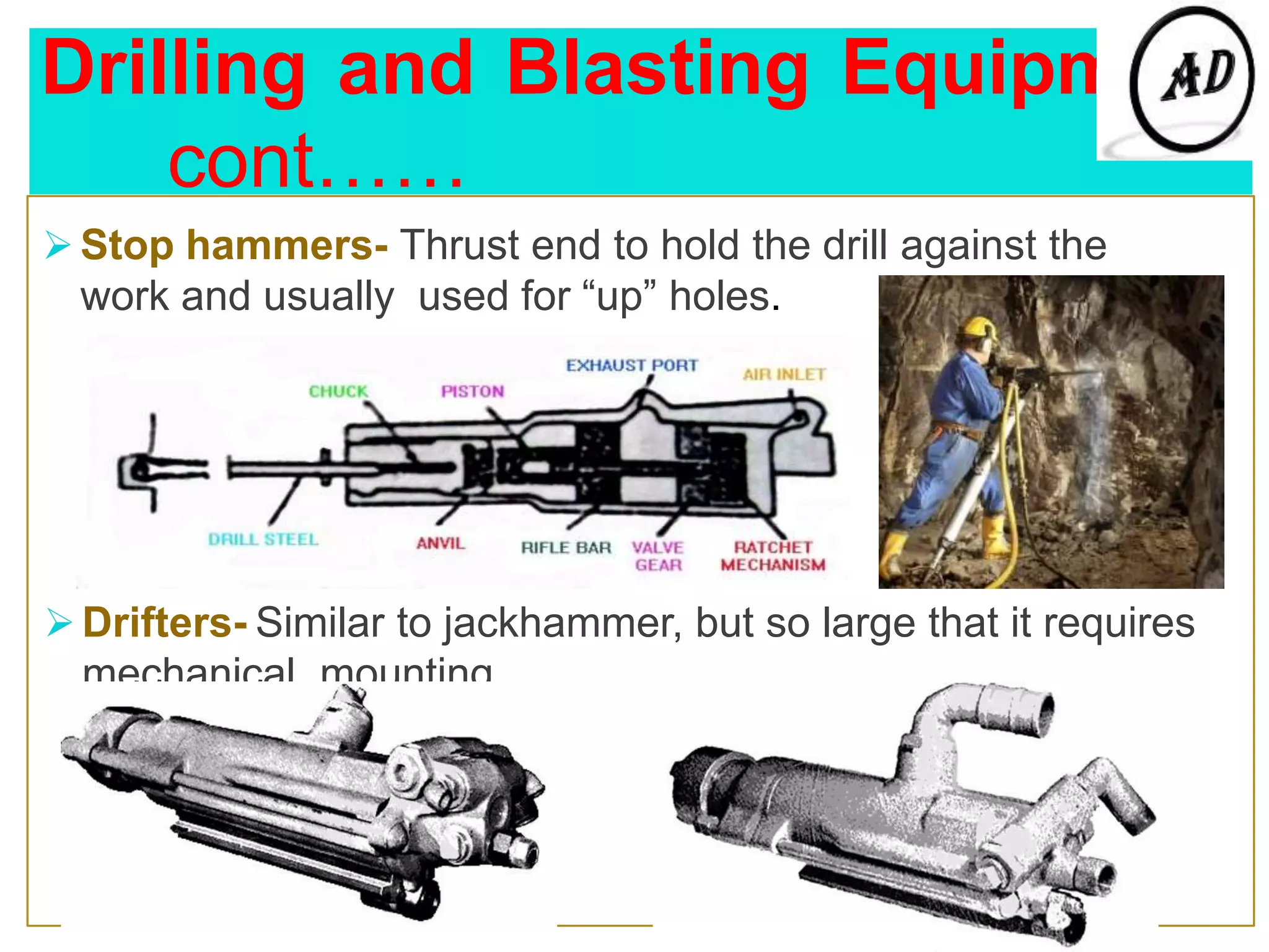 Drilling and Blasting Equipment
cont……
 Stop hammers- Thrust end to hold the drill against the
work and usually used for “up” holes.
 Drifters- Similar to jackhammer, but so large that it requires
mechanical mounting.
 