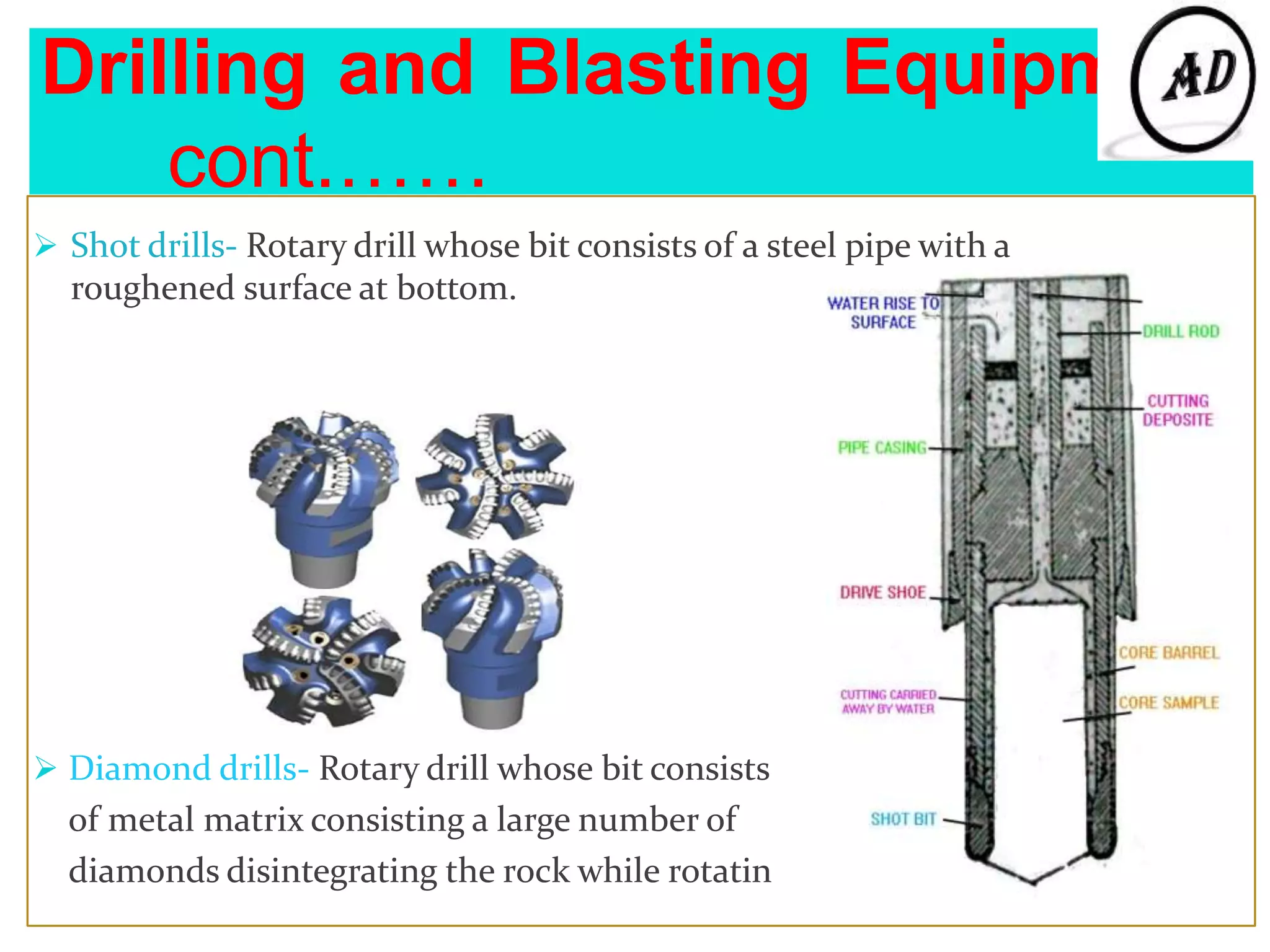 Drilling and Blasting Equipment
cont.……
 Shot drills- Rotary drill whose bit consists of a steel pipe with a
roughened surface at bottom.
 Diamond drills- Rotary drill whose bit consists
of metal matrix consisting a large number of
diamonds disintegrating the rock while rotatin
 