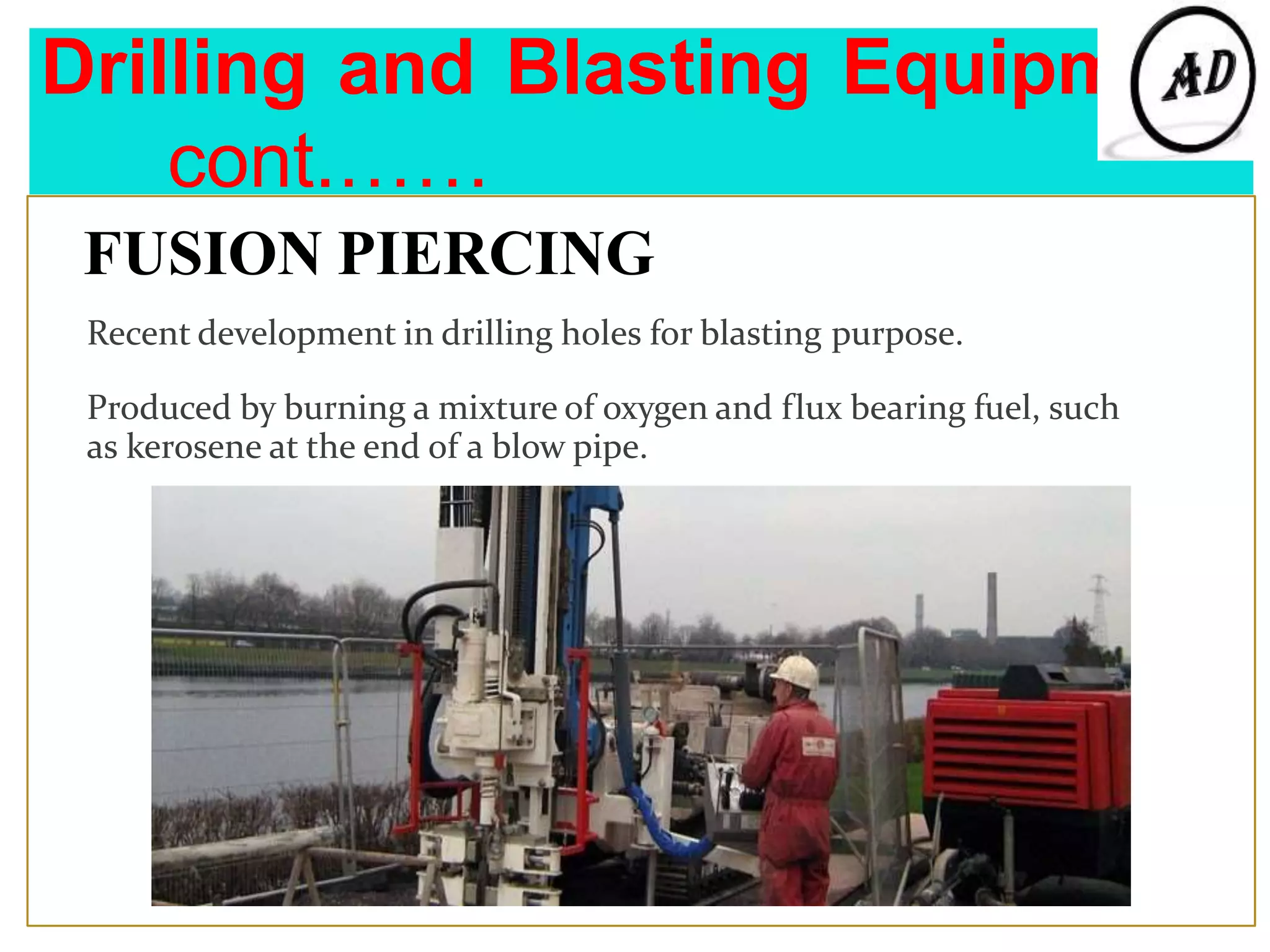 Drilling and Blasting Equipment
cont.……
FUSION PIERCING
Recent development in drilling holes for blasting purpose.
Produced by burning a mixture of oxygen and flux bearing fuel, such
as kerosene at the end of a blow pipe.
 