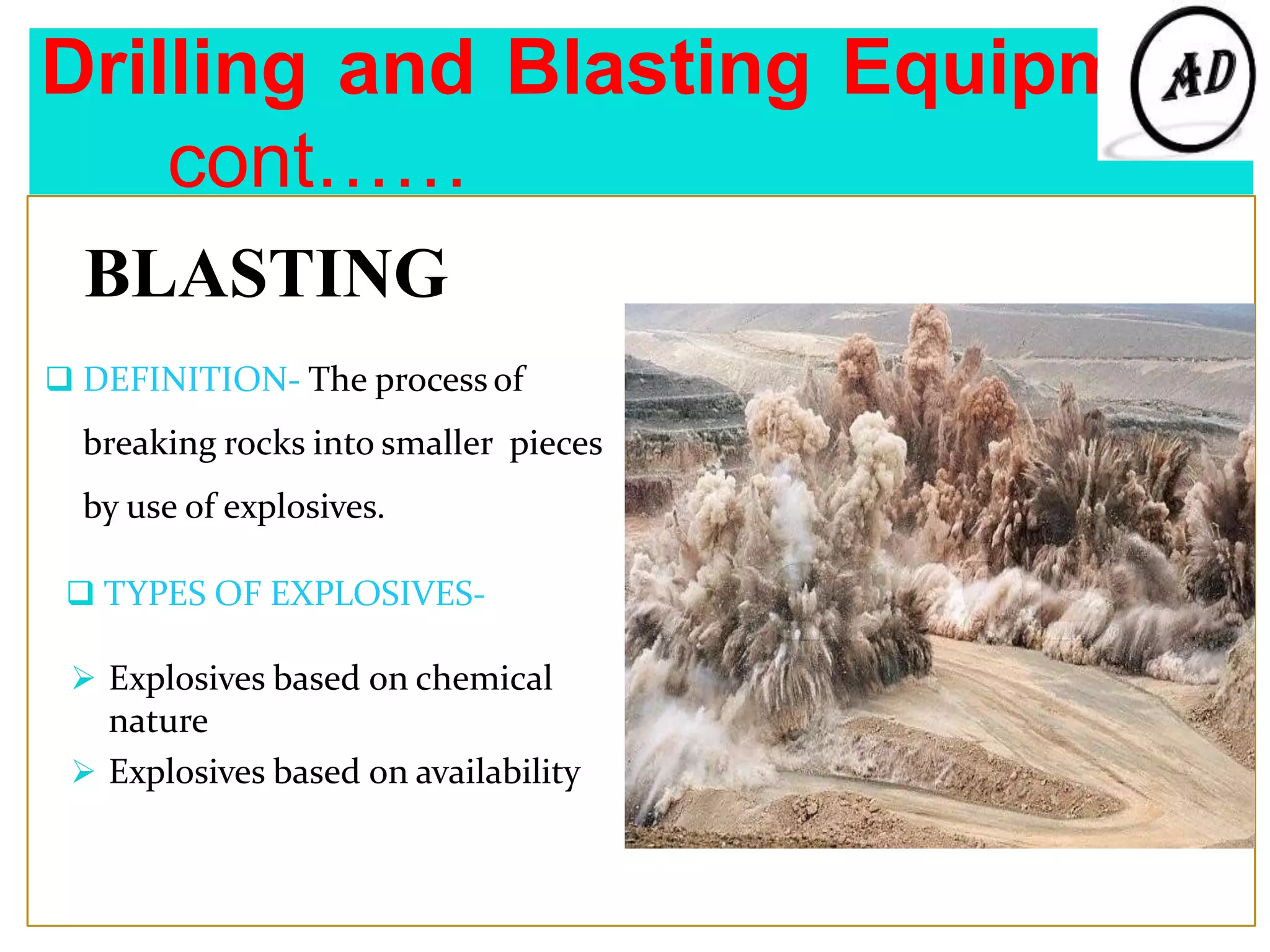 Drilling and Blasting Equipment
cont……
BLASTING
 DEFINITION- The process of
breaking rocks into smaller pieces
by use of explosives.
 TYPES OF EXPLOSIVES-
 Explosives based on chemical
nature
 Explosives based on availability
 