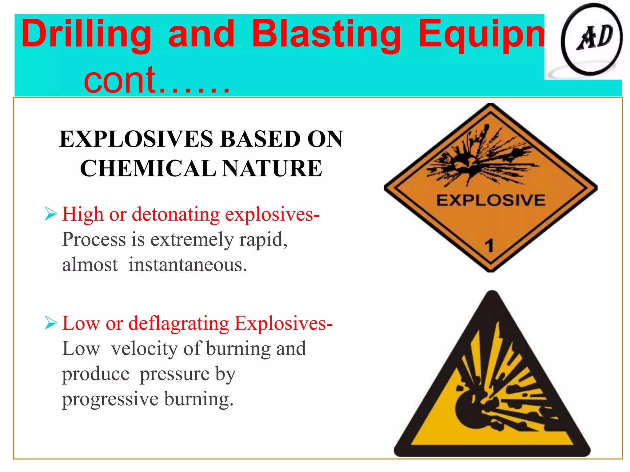 Drilling and Blasting Equipment
cont……
EXPLOSIVES BASED ON
CHEMICAL NATURE
 High or detonating explosives-
Process is extremely rapid,
almost instantaneous.
 Low or deflagrating Explosives-
Low velocity of burning and
produce pressure by
progressive burning.
 