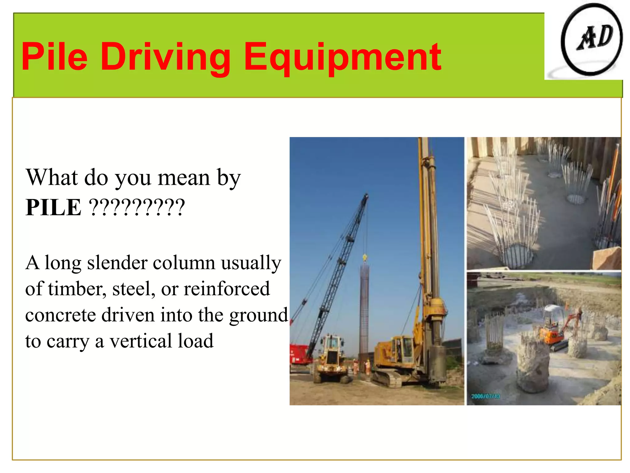 Pile Driving Equipment
What do you mean by
PILE ?????????
A long slender column usually
of timber, steel, or reinforced
concrete driven into the ground
to carry a vertical load
 
