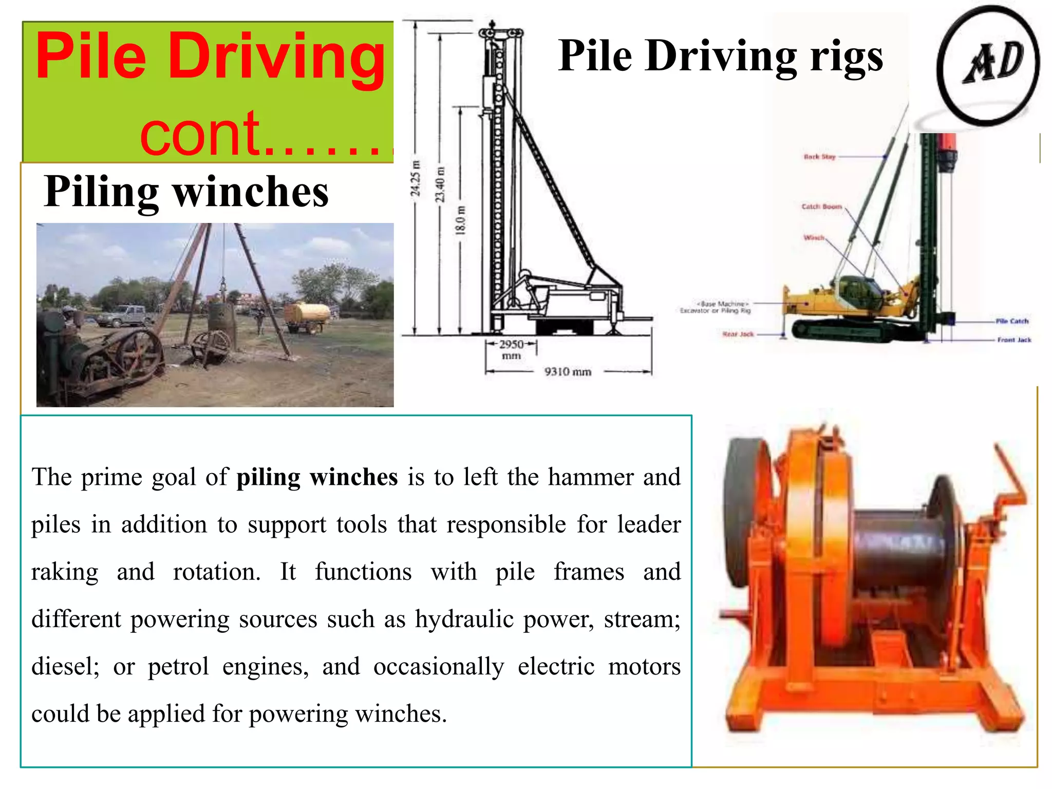 Pile Driving Equipment
cont.…….
Pile Driving rigs
Piling winches
The prime goal of piling winches is to left the hammer and
piles in addition to support tools that responsible for leader
raking and rotation. It functions with pile frames and
different powering sources such as hydraulic power, stream;
diesel; or petrol engines, and occasionally electric motors
could be applied for powering winches.
 