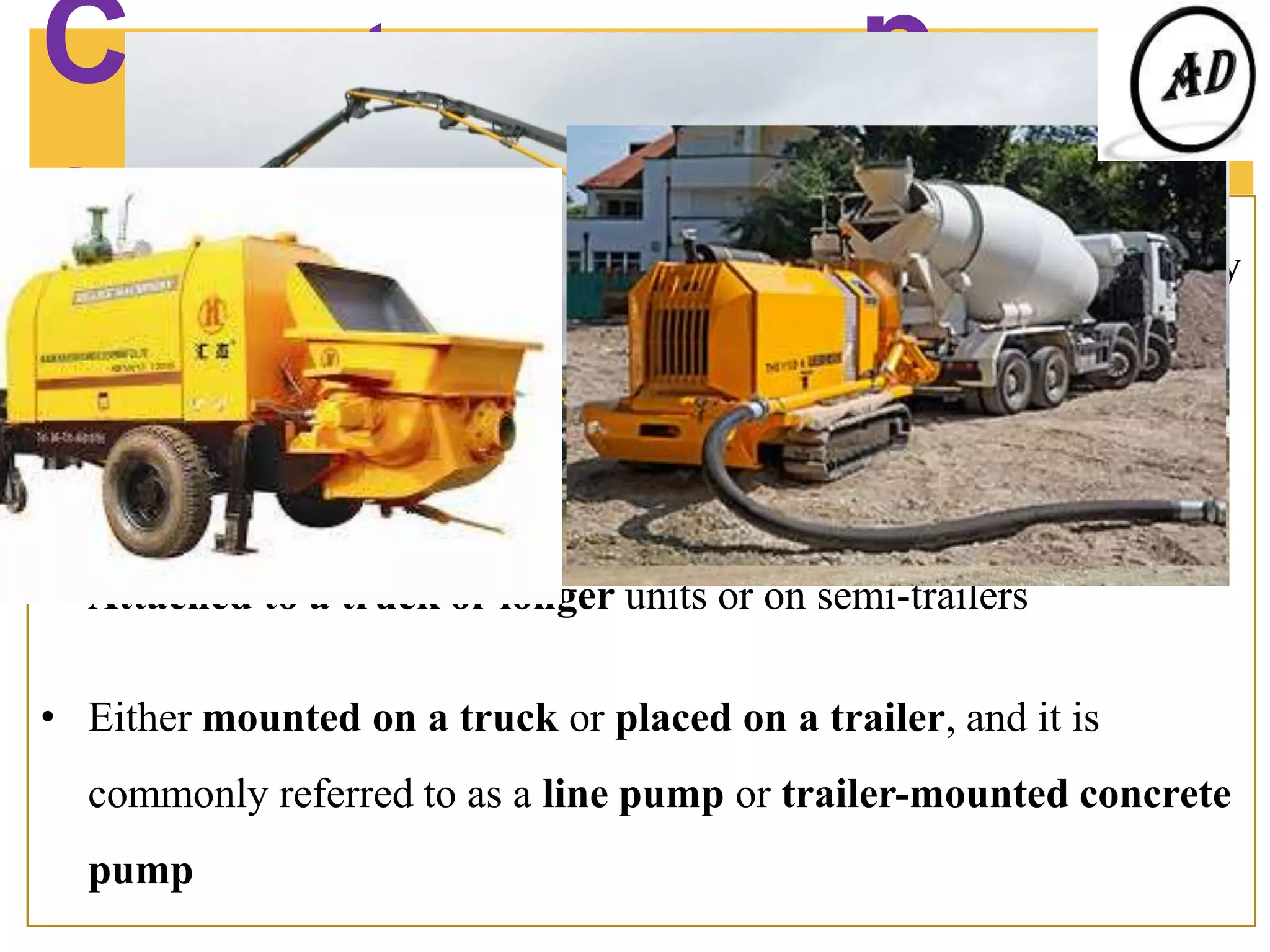 Concrete pumping
equipment………..
A concrete pump is a machine used for transferring liquid concrete by
pumping.
There are two types of concrete pumps.
• Attached to a truck or longer units or on semi-trailers
• Either mounted on a truck or placed on a trailer, and it is
commonly referred to as a line pump or trailer-mounted concrete
pump
Concrete
pumping video
 