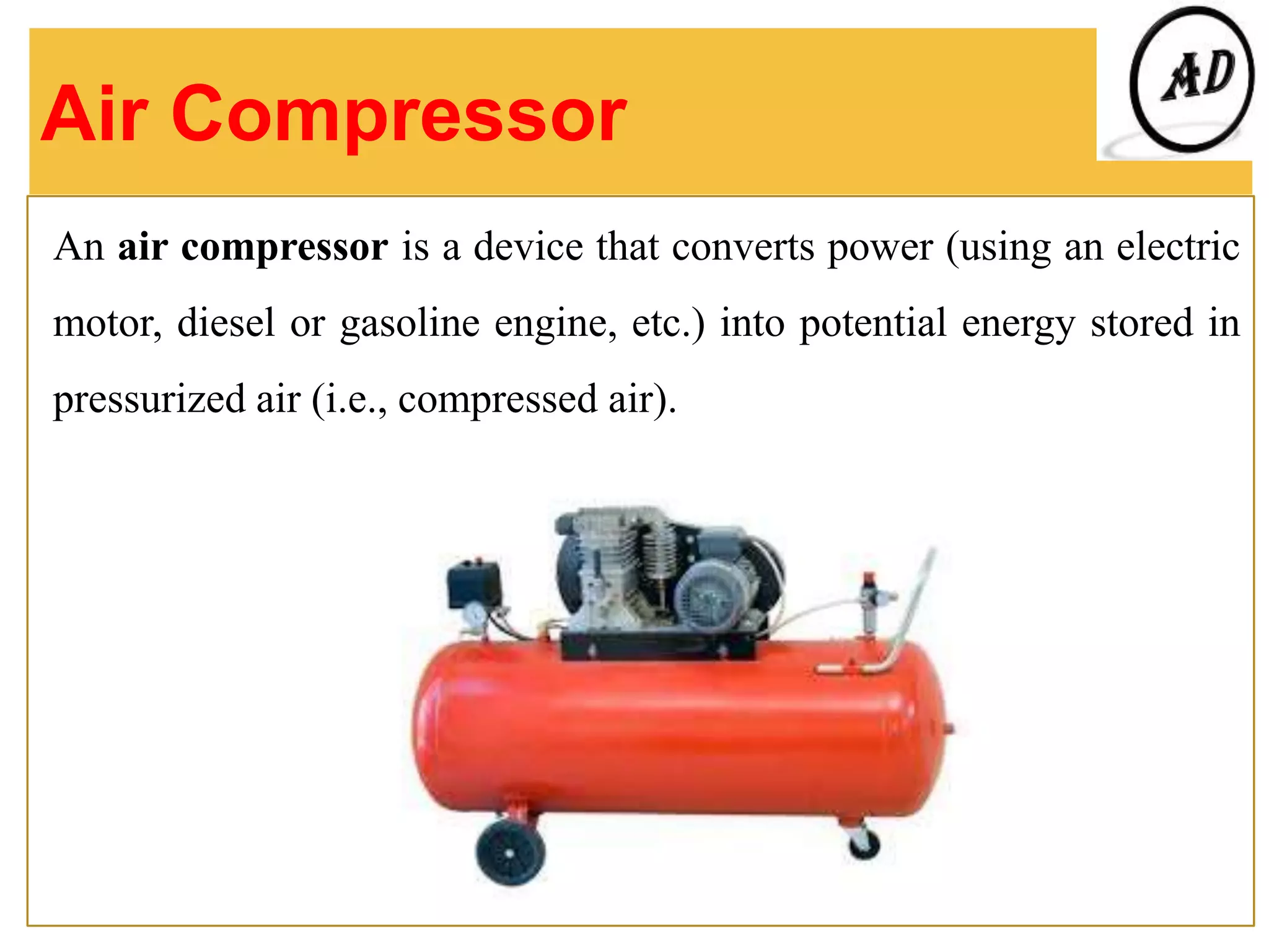 Air Compressor
An air compressor is a device that converts power (using an electric
motor, diesel or gasoline engine, etc.) into potential energy stored in
pressurized air (i.e., compressed air).
 