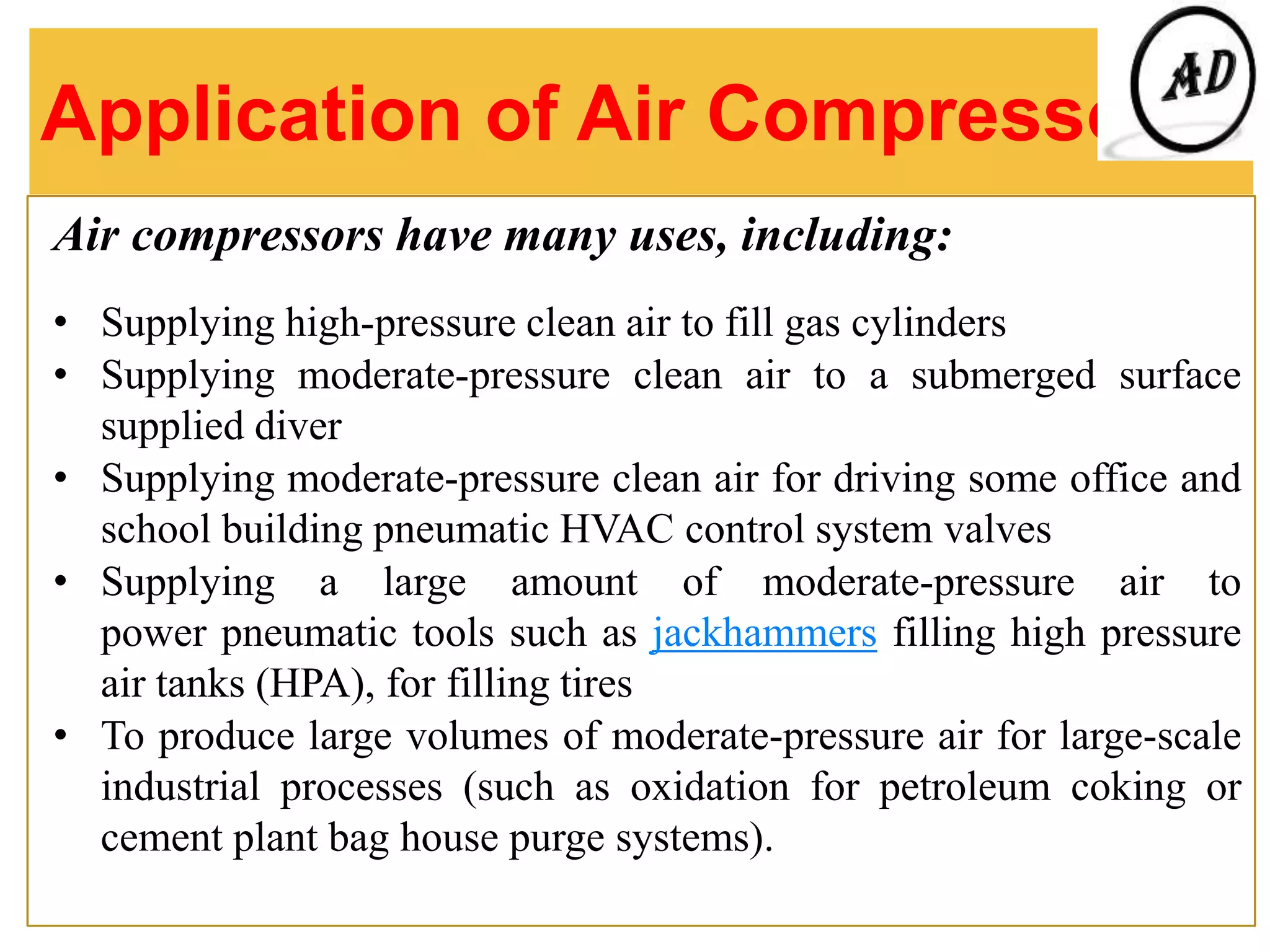 Application of Air Compressor
Air compressors have many uses, including:
• Supplying high-pressure clean air to fill gas cylinders
• Supplying moderate-pressure clean air to a submerged surface
supplied diver
• Supplying moderate-pressure clean air for driving some office and
school building pneumatic HVAC control system valves
• Supplying a large amount of moderate-pressure air to
power pneumatic tools such as jackhammers filling high pressure
air tanks (HPA), for filling tires
• To produce large volumes of moderate-pressure air for large-scale
industrial processes (such as oxidation for petroleum coking or
cement plant bag house purge systems).
 