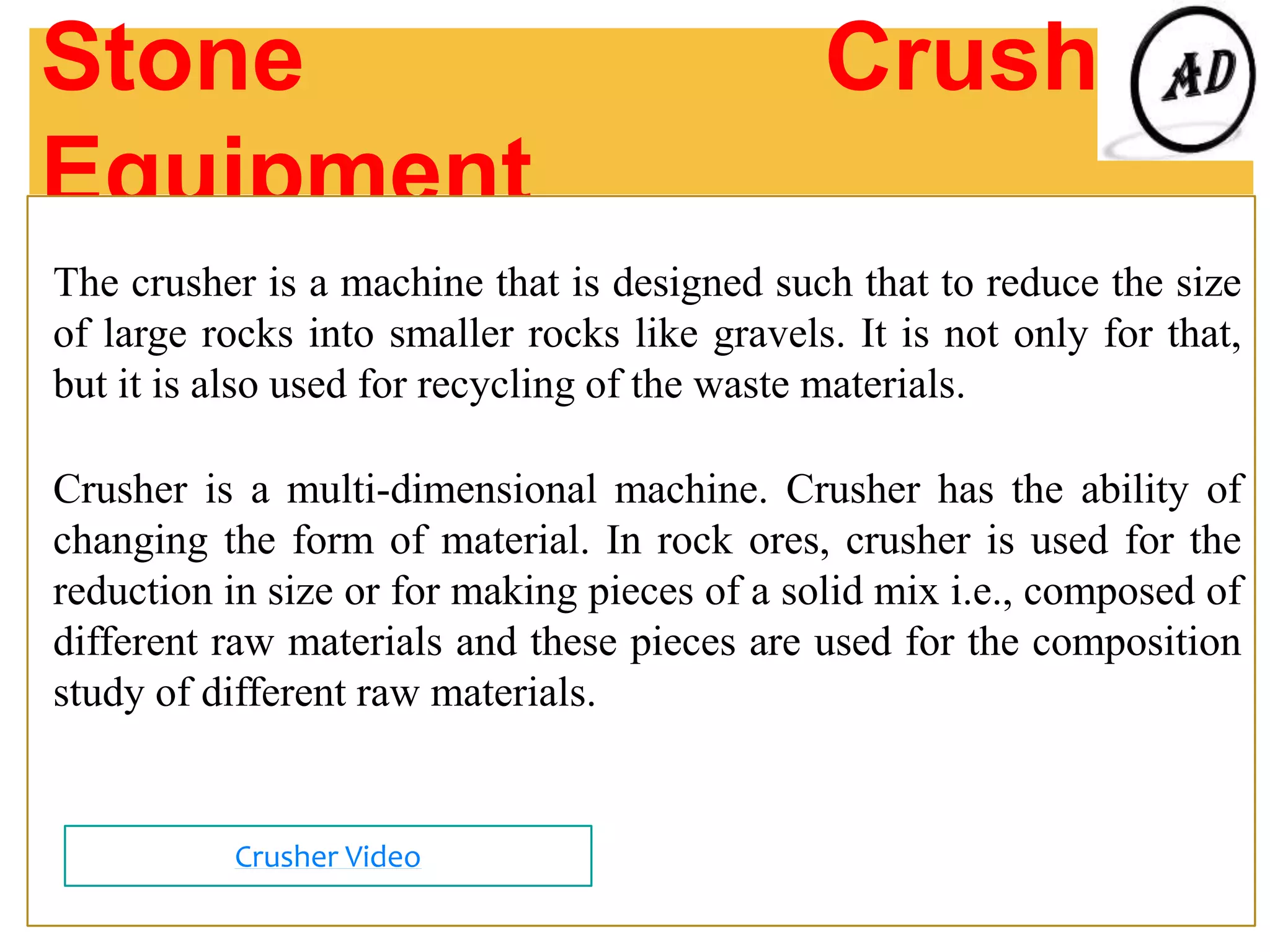 Stone Crushing
Equipment
The crusher is a machine that is designed such that to reduce the size
of large rocks into smaller rocks like gravels. It is not only for that,
but it is also used for recycling of the waste materials.
Crusher is a multi-dimensional machine. Crusher has the ability of
changing the form of material. In rock ores, crusher is used for the
reduction in size or for making pieces of a solid mix i.e., composed of
different raw materials and these pieces are used for the composition
study of different raw materials.
Crusher Video
 