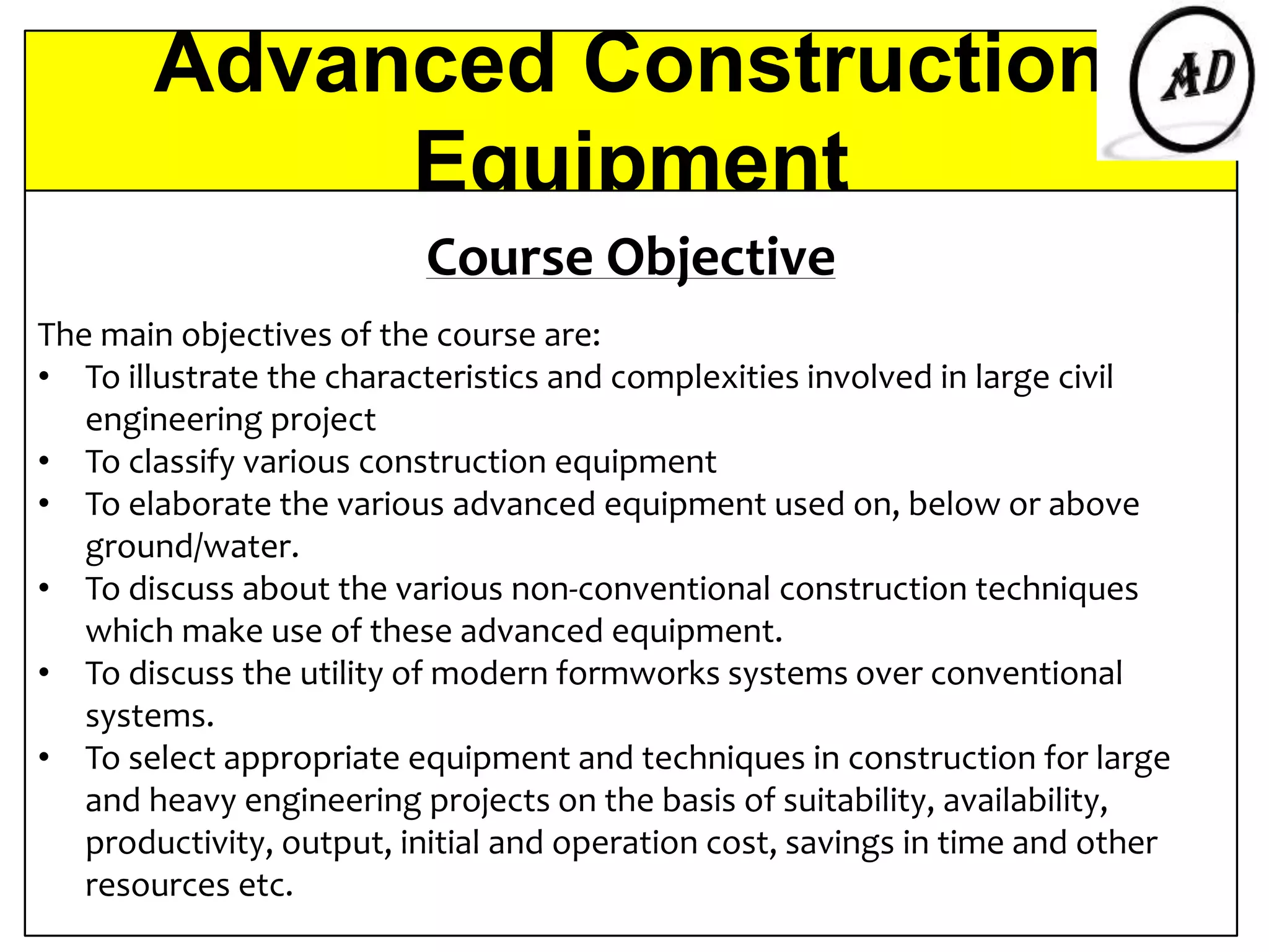 Advanced Construction
Equipment
Course Objective
The main objectives of the course are:
• To illustrate the characteristics and complexities involved in large civil
engineering project
• To classify various construction equipment
• To elaborate the various advanced equipment used on, below or above
ground/water.
• To discuss about the various non-conventional construction techniques
which make use of these advanced equipment.
• To discuss the utility of modern formworks systems over conventional
systems.
• To select appropriate equipment and techniques in construction for large
and heavy engineering projects on the basis of suitability, availability,
productivity, output, initial and operation cost, savings in time and other
resources etc.
 