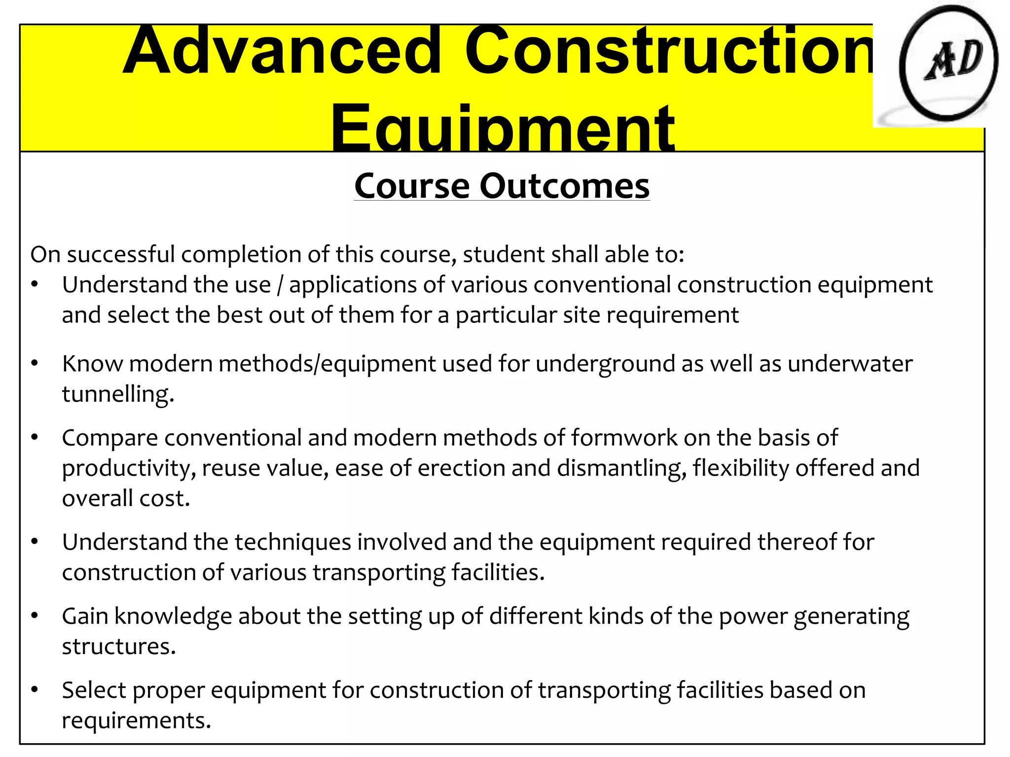 Advanced Construction
Equipment
Course Outcomes
On successful completion of this course, student shall able to:
• Understand the use / applications of various conventional construction equipment
and select the best out of them for a particular site requirement
• Know modern methods/equipment used for underground as well as underwater
tunnelling.
• Compare conventional and modern methods of formwork on the basis of
productivity, reuse value, ease of erection and dismantling, flexibility offered and
overall cost.
• Understand the techniques involved and the equipment required thereof for
construction of various transporting facilities.
• Gain knowledge about the setting up of different kinds of the power generating
structures.
• Select proper equipment for construction of transporting facilities based on
requirements.
 