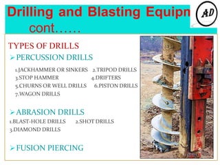 Drilling and Blasting Equipment
cont……
TYPES OF DRILLS
PERCUSSION DRILLS
1.JACKHAMMER OR SINKERS
3.STOP HAMMER
5.CHURNS OR WELL DRILLS
7.WAGON DRILLS
2.TRIPOD DRILLS
4.DRIFTERS
6.PISTON DRILLS
ABRASION DRILLS
1.BLAST-HOLE DRILLS 2.SHOT DRILLS
3.DIAMOND DRILLS
FUSION PIERCING
 