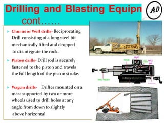 Drilling and Blasting Equipment
cont……
 Churns or Well drills- Reciprocating
Drill consisting of a long steel bit
mechanically lifted and dropped
to disintegrate the rock.
 Piston drills- Drill rod is securely
fastened to the piston and travels
the full length of the piston stroke.
 Wagon drills- Drifter mounted on a
mast supported by two or more
wheels used to drill holes at any
angle from down to slightly
above horizontal.
 