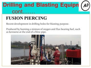 Drilling and Blasting Equipment
cont.……
FUSION PIERCING
Recent development in drilling holes for blasting purpose.
Produced by burning a mixture of oxygen and flux bearing fuel, such
as kerosene at the end of a blow pipe.
 