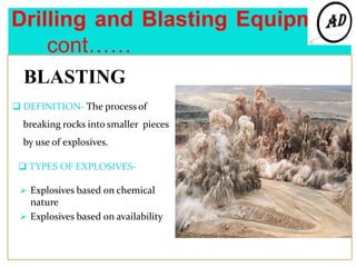 Drilling and Blasting Equipment
cont……
BLASTING
 DEFINITION- The process of
breaking rocks into smaller pieces
by use of explosives.
 TYPES OF EXPLOSIVES-
 Explosives based on chemical
nature
 Explosives based on availability
 