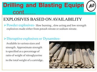 Drilling and Blasting Equipment
cont……
EXPLOSIVES BASED ON AVAILABILITY
Powder explosives- Slow burning , slow acting and low strength
explosives made either from potash nitrate or sodium nitrate.
Disruptive explosives or Dynamites-
Available in various sizes and
strength. Approximate strength
is specified as a percentage of
ratio of weight of nitroglycerine
to the total weight of a cartridge.
 