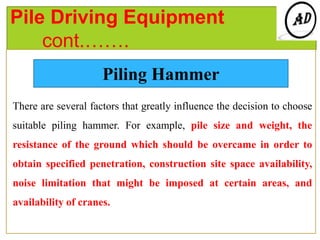 Pile Driving Equipment
cont.…….
There are several factors that greatly influence the decision to choose
suitable piling hammer. For example, pile size and weight, the
resistance of the ground which should be overcame in order to
obtain specified penetration, construction site space availability,
noise limitation that might be imposed at certain areas, and
availability of cranes.
Piling Hammer
 