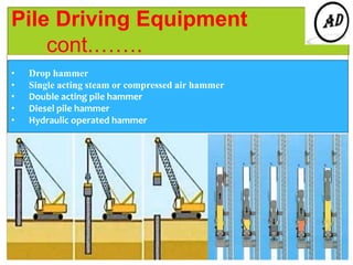 Pile Driving Equipment
cont.…….
• Drop hammer
• Single acting steam or compressed air hammer
• Double acting pile hammer
• Diesel pile hammer
• Hydraulic operated hammer
 