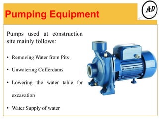Pumping Equipment
Pumps used at construction
site mainly follows:
• Removing Water from Pits
• Unwatering Cofferdams
• Lowering the water table for
excavation
• Water Supply of water
 